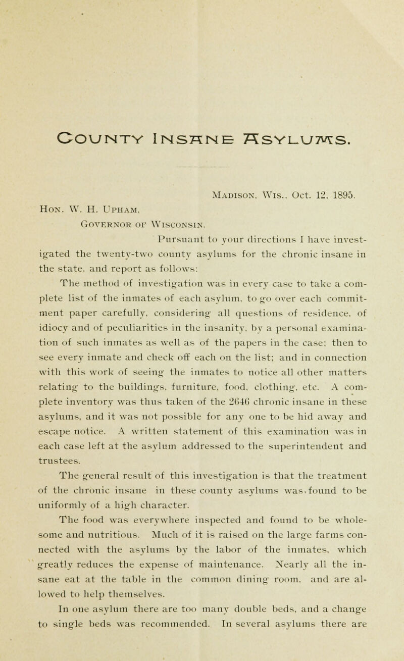 County Inshne 7^syi_u7vts. Madison. Wis.. Oct. 12, 1895. Hon. W. H. Upham. Governor of Wisconsin. Pursuant to your directions I have invest- igated the twenty-two county asylums for the chronic insane in the state, and report as follows: The method of investigation was in every case to take a com- plete list of the inmates of each asylum, to go over each commit- ment paper carefully, considering all questions of residence, of idiocy and of peculiarities in the insanity, by a personal examina- tion of such inmates as well as of the papers in the case: then to see every inmate and check off each on the list; and in connection with this work of seeing the inmates to notice all other matters relating to the buildings, furniture, food, clothing, etc. A com- plete inventory was thus taken of the 2646 chronic insane in these asylums, and it was not possible for any one to be hid away and escape notice. A written statement of this examination was in each case left at the asylum addressed to the superintendent and trustees. The general result of this investigation is that the treatment of the chronic insane in these county asylums was. found to be uniformly of a high character. The food was everywhere inspected and found to be whole- some and nutritious. Much of it is raised on the large farms con- nected with the asylums by the labor of the inmates, which greatly reduces the expense of maintenance. Nearly all the in- sane eat at the table in the common dining room, and are al- lowed to help themselves. In one asylum there are too many double beds, and a change to single beds was recommended. In several asylums there are