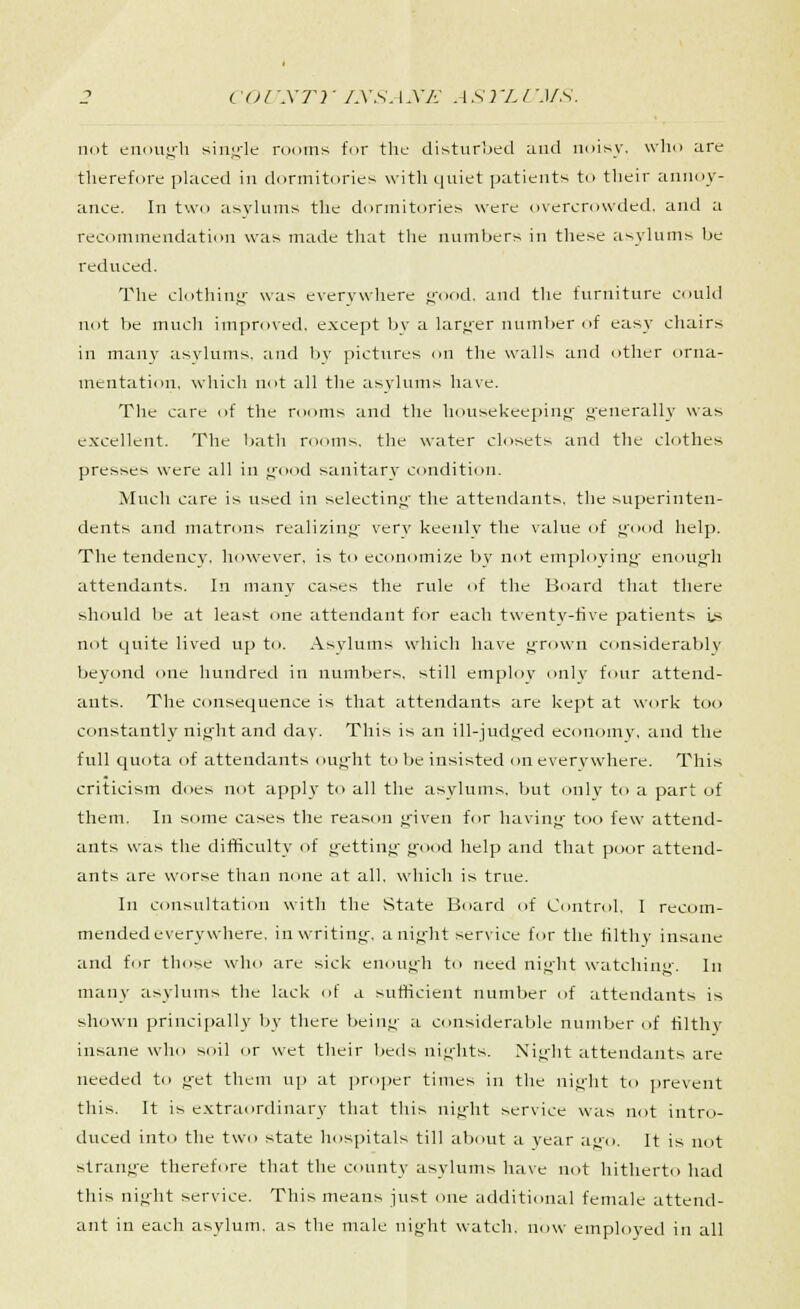 not enough single rooms for the disturbed and noisy, who are therefore placed in dormitories with quiet patients to their annoy- ance. In two asylums the dormitories were overcrowded, and a recommendation was made that the numbers in these asylums be reduced. The clothing was everywhere good, and the furniture could not be much improved, except by a larger number of easy chairs in manv asylums, and by pictures on the walls and other orna- mentation, which not all the asylums have. The care of the rooms and the housekeeping generally was excellent. The bath rooms, the water closets and the clothes presses were all in good sanitary condition. Much care is used in selecting the attendants, the superinten- dents and matrons realizing very keenly the value of good help. The tendency, however, is to economize by not employing enough attendants. In many cases the rule of the Board that there should be at least one attendant for each twenty-five patients Is not quite lived up to. Asylums which have grown considerably beyond one hundred in numbers, still employ only four attend- ants. The consequence is that attendants are kept at work too constantly night and day. This is an ill-judged economy, and the full quota of attendants ought to be insisted on everywhere. This criticism does not apply to all the asylums, but only to a part of them. In some cases the reason given for having too few attend- ants was the difficulty of getting good help and that poor attend- ants are worse than none at all. which is true. In consultation with the State Board of Control. I recom- mended everywhere, in writing, a night service for the filthy insane and for those who are sick enough to need night watching. In many asylums the lack of a sufficient number of attendants is shown principally by there being a considerable number of filthy insane who soil or wet their beds nights. Ni^'ht attendants are needed to get them up at proper times in the night to prevent this. It is extraordinary that this night service was not intro- duced into the two state hospitals till about a year a<>0. It is not strange therefore that the county asylums have not hitherto had this night service. This means just one additional female attend- ant in each asylum, as the male night watch, now employed in all