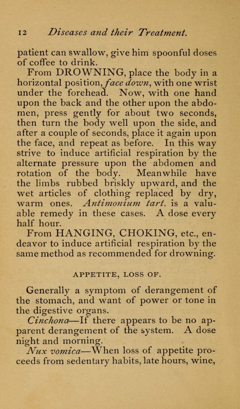 patient can swallow, give him spoonful doses of coffee to drink. From DROWNING, place the body in a horizontal position,jfac^ down, with one wrist under the forehead. Now, with one hand upon the back and the other upon the abdo- men, press gently for about two seconds, then turn the body well upon the side, and after a couple of seconds, place it again upon the face, and repeat as before. In this way strive to induce artificial respiration by the alternate pressure upon the abdomen and rotation of the body. Meanwhile have the limbs rubbed briskly upward, and the wet articles of clothing replaced by dry, warm ones. Antimonium tart, is a valu- able remedy in these cases. A dose every half hour. From HANGING, CHOKING, etc., en- deavor to induce artificial respiration by the same method as recommended for drowning. APPETITE, LOSS OF. Generally a symptom of derangement of the stomach, and want of power or tone in the digestive organs. Cinchona—If there appears to be no ap- parent derangement of the system. A dose night and morning. Nux vomica—When loss of appetite pro- ceeds from sedentary habits, late hours, wine,