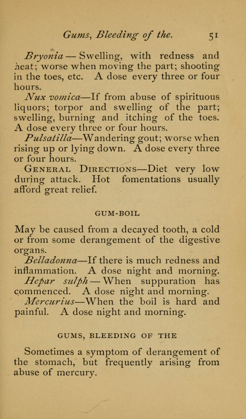 Bryonia — Swelling, with redness and heat; worse when moving the part; shooting in the toes, etc. A dose every three or four hours. Nux vomica—If from abuse of spirituous liquors; torpor and swelling of the part; swelling, burning and itching of the toes. A dose every three or four hours. Pulsatilla—Wandering gout; worse when rising up or lying down. A dose every three or four hours. General Directions—Diet very low during attack. Hot fomentations usually afford great relief. GUM-BOIL May be caused from a decayed tooth, a cold or from some derangement of the digestive organs. Belladonna—If there is much redness and inflammation. A dose night and morning. Hepar sulph — When suppuration has commenced. A dose night and morning. Mercurius—When the boil is hard and painful. A dose night and morning. GUMS, BLEEDING OF THE Sometimes a symptom of derangement of the stomach, but frequently arising from abuse of mercury.