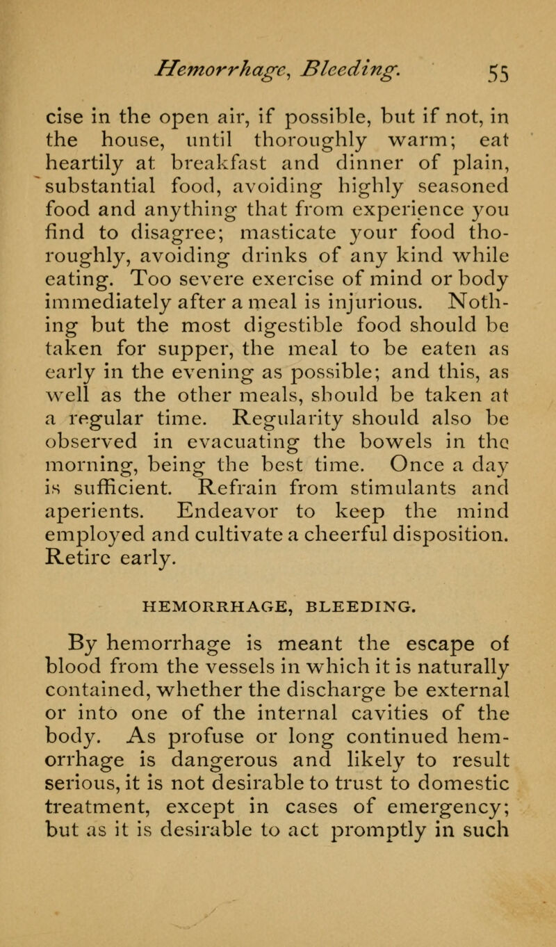 cise in the open air, if possible, but if not, in the house, until thoroughly warm; eat heartily at breakfast and dinner of plain, substantial food, avoiding highly seasoned food and anything that from experience you find to disagree; masticate your food tho- roughly, avoiding drinks of any kind while eating. Too severe exercise of mind or body immediately after a meal is injurious. Noth- ing but the most digestible food should be taken for supper, the meal to be eaten as early in the evening as possible; and this, as well as the other meals, should be taken at a regular time. Regularity should also be observed in evacuating the bowels in the morning, being the best time. Once a day is sufficient. Refrain from stimulants and aperients. Endeavor to keep the mind employed and cultivate a cheerful disposition. Retire early. HEMORRHAGE, BLEEDING. By hemorrhage is meant the escape of blood from the vessels in which it is naturally contained, whether the discharge be external or into one of the internal cavities of the body. As profuse or long continued hem- orrhage is dangerous and likely to result serious, it is not desirable to trust to domestic treatment, except in cases of emergency; but as it is desirable to act promptly in such