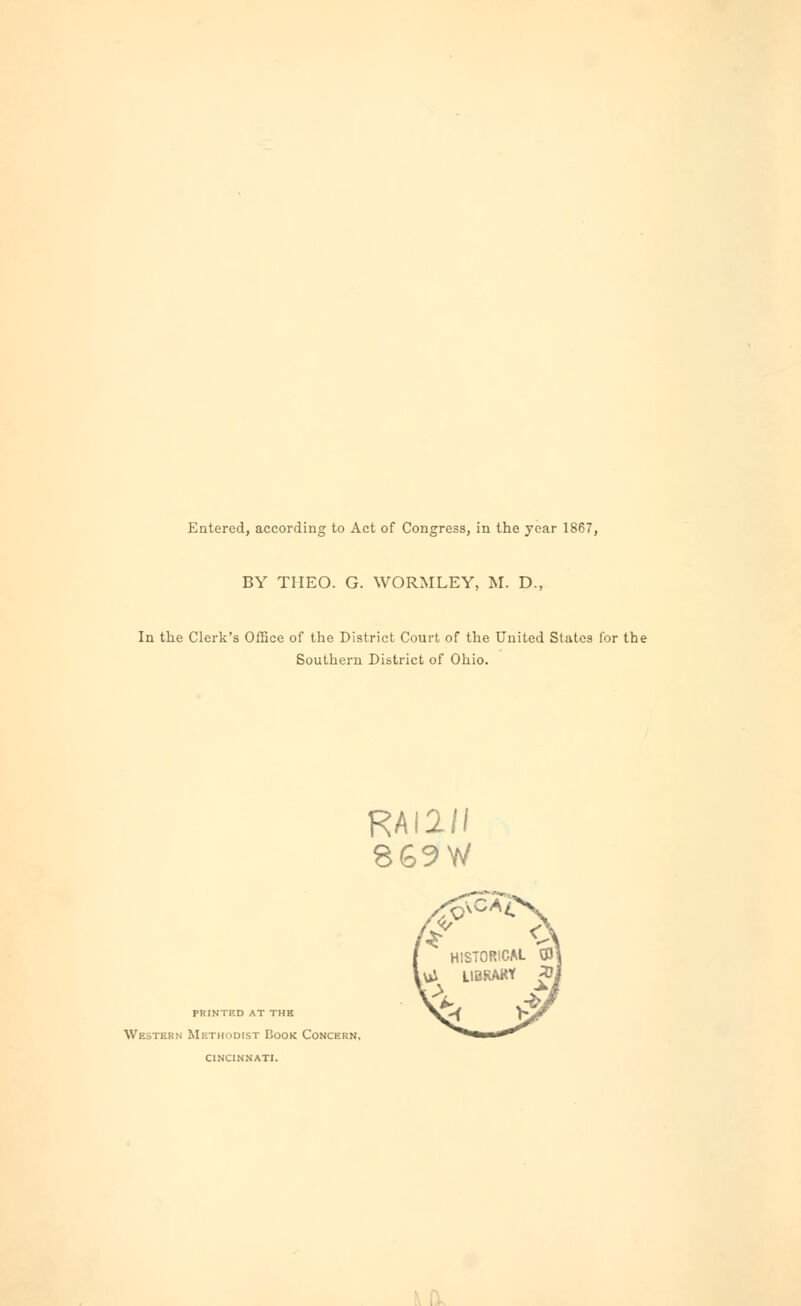 Entered, according to Act of Congress, in the year 1867, BY THEO. G. WORMLEY, M. D., In the Clerk's Office of the District Court of the United States for the Southern District of Ohio. RAI2// 869W printed at the Western Methodist Book Concern, cincinnati.