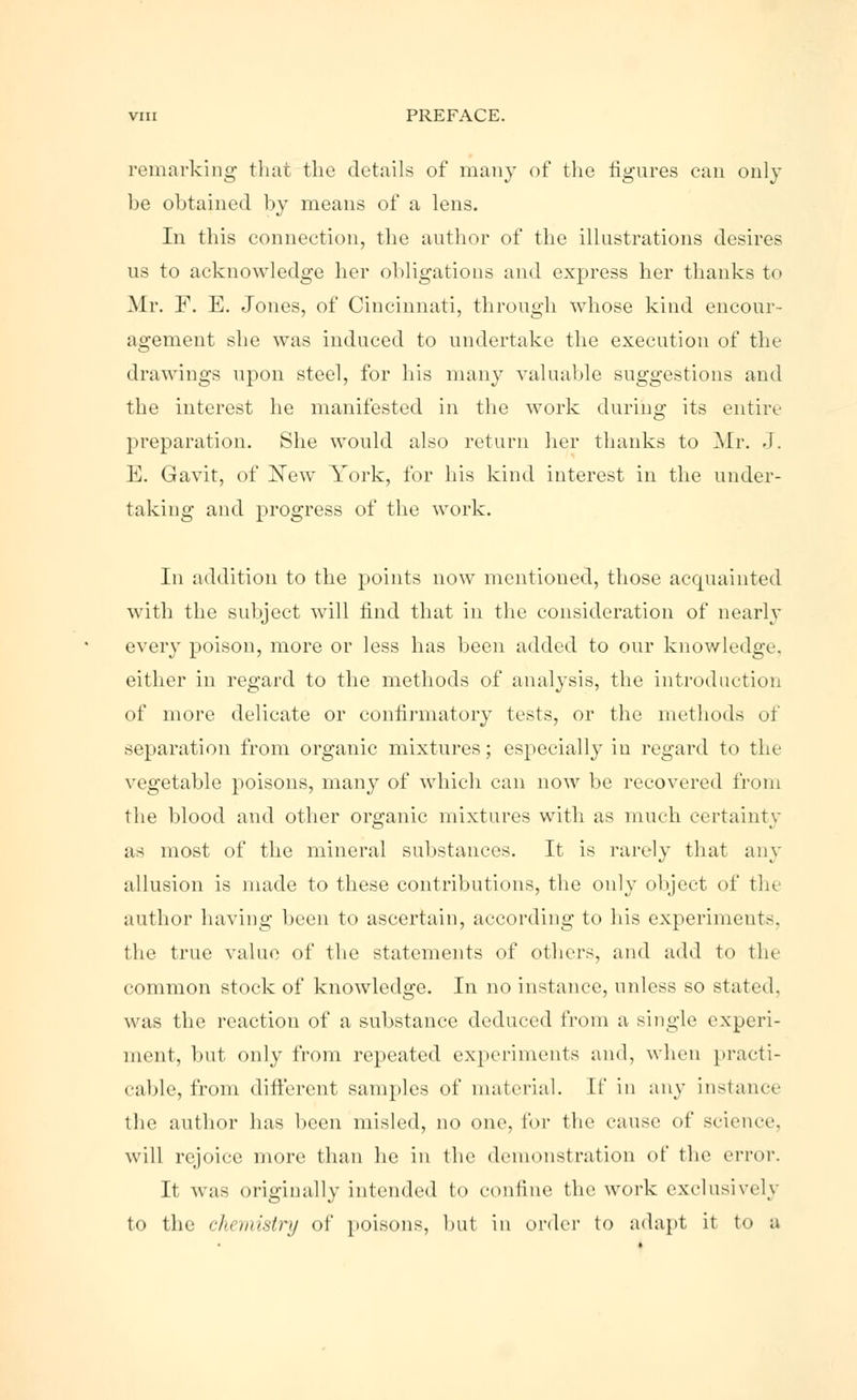 remarking that the details of many of the figures can only be obtained by means of a lens. In this connection, the author of the illustrations desires us to acknowledge her obligations and express her thanks to Mr. F. E. Jones, of Cincinnati, through whose kind encour- agement she was induced to undertake the execution of the drawings upon steel, for his many valuable suggestions and the interest he manifested in the work during its entire preparation. She would also return her thanks to Mr. J. E. Gavit, of New York, for his kind interest in the under- taking and progress of the work. In addition to the points now mentioned, those acquainted with the subject will find that in the consideration of nearly every poison, more or less has been added to our knowledge, either in regard to the methods of analysis, the introduction of more delicate or confirmatory tests, or the methods of separation from organic mixtures; especially in regard to the vegetable poisons, many of which can now be recovered from the blood and other organic mixtures with as much certainty as most of the mineral substances. It is rarely that any allusion is made to these contributions, the only object of the author having been to ascertain, according to his experiments, the true value of the statements of others, and add to the common stock of knowledge. In no instance, unless so stated, was (he reaction of a substance deduced from a single experi- ment, but only from repeated experiments and, when practi- cable, from different samples of material. If in any instance the author has been misled, no one, tor the cause of science, will rejoice more than he in the demonstration of the error. It was originally intended to confine the work exclusively to the chemistry of poisons, but in order to adapt it to a