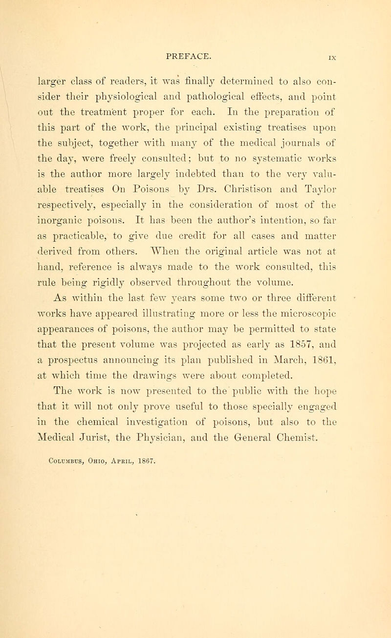 larger class of readers, it was finally determined to also con- sider their physiological and pathological effects, and point out the treatment proper for each. In the preparation of this part of the work, the principal existing treatises upon the subject, together with many of the medical journals of the day, were freely consulted; but to no systematic works is the author more largely indebted than to the very valu- able treatises On Poisons by Drs. Christison and Taylor respectively, especially in the consideration of most of the inorganic poisons. It has been the author's intention, so far as practicable, to give due credit for all cases and matter derived from others. When the original article was not at hand, reference is always made to the work consulted, this rule being rigidly observed throughout the volume. As within the last few years some two or three different works have appeared illustrating more or less the microscopic appearances of poisons, the author may be permitted to state that the present volume was projected as early as 1857, and a prospectus announcing its plan published in March, 1861, at which time the drawings were about completed. The work is now presented to the public with the hope that it will not only prove useful to those specially engaged in the chemical investigation of poisons, but also to the Medical Jurist, the Physician, and the General Chemist. Columbus, Ohio, April, 1867.