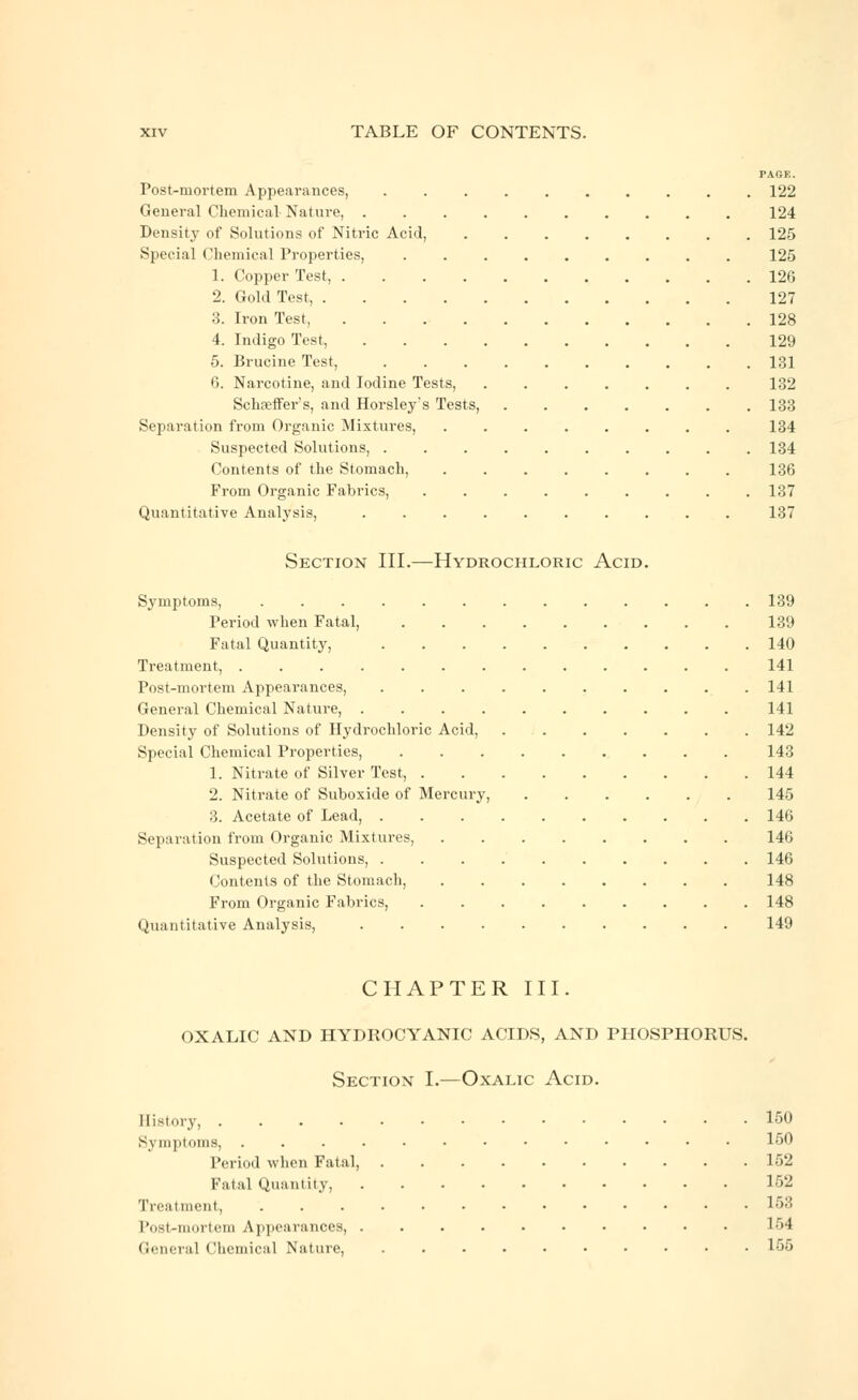 PAGE. Post-mortem Appearances, .......... 122 General Chemical Nature, 124 Density- of Solutions of Nitric Acid, 125 Special Chemical Properties, ......... 125 1. Copper Test, 126 2. Gold Test, 127 3. Iron Test, 128 4. Indigo Test, 129 5. Brucine Test, 131 6. Narcotine, and Iodine Tests, ....... 132 Schseffer's, and Horsley's Tests, ....... 133 Separation from Organic Mixtures, ........ 134 Suspected Solutions, 134 Contents of the Stomach, 136 From Organic Fabrics, 137 Quantitative Analysis, .......... 137 Section III.—Hydrochloric Acid. Symptoms, ............. 139 Period when Fatal, 139 Fatal Quantity, 140 Treatment, ............. 141 Post-mortem Appearances, 141 General Chemical Nature, 141 Density of Solutions of Hydrochloric Acid, 142 Special Chemical Properties, 143 1. Nitrate of Silver Test, 144 2. Nitrate of Suboxide of Mercury, 145 3. Acetate of Lead, 146 Separation from Organic Mixtures, 146 Suspected Solutions, 146 Contents of the Stomach, 148 From Organic Fabrics, 148 Quantitative Analysis, 149 CHAPTER III. OXALIC AND HYDROCYANIC ACIDS, AND PHOSPHORUS. Section I.—Oxalic Acid. History, 150 Symptoms, ............. 150 Period when Fatal, 152 Fatal Quantity, 152 Treatment, ............. 153 Post-mortem Appearances, 154 (iciH-ral Chemical Nature, 155