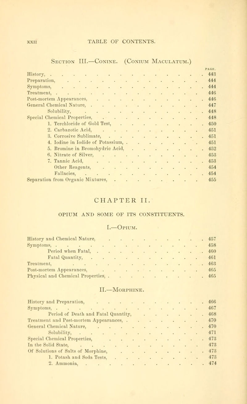 Section III.—Conine. (Conium Maculatum.) PAGE. History, 443 Preparation, ............ 444 Symptoms, ............. 444 Treatment, 446 Post-mortem Appearances, 446 General Chemical Nature, .......... 447 Solubility, 448 Special Chemical Properties, 448 1. Terchloride of Gold Test, 450 2. Carbazotic Acid, ......... 451 3. Corrosive Sublimate, 451 4. Iodine in Iodide of Potassium, 451 5. Bromine in Bromohydric Acid, 452 6. Nitrate of Silver, 453 7. Tannic Acid, 453 Other Reagents, 454 Fallacies, 454 Separation from Organic Mixtures, 455 CHAPTER II. OPIUM AND SOME OF ITS CONSTITUENTS. I.—Opium. History and Chemical Nature, 457 Symptoms, ............. 458 Period when Fatal, 460 Fatal Quantity, 461 Treatment, 463 Post-mortem Appearances, ......... 465 Physical and Chemical Properties, ........ . 465 II.—Morphine. History and Preparation, 466 Symptoms, 467 Period of Death and Fatal Quantity, 468 Treatment and Post-mortem Appearances, ....... 470 General Chemical Nature, .......... 470 Solubility, 471 Special Chemical Properties, 473 In the Solid State, 473 Of Solutions of Salts of Morphine 473 1. Potash and Soda Tests, 473 2. Ammonia, . .......... 474