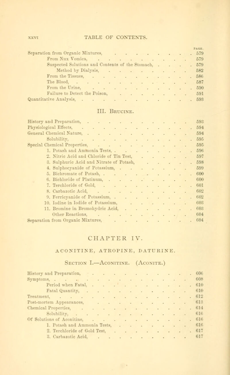 PAGE. Separation from Organic Mixtures. ........ 579 From Nux Vomica. ......... 579 Suspected Solutions and Contents of the Stomach. .... 579 Method by Dialysis. 582 From the Tissues 586 The Blood. 587 From the Urine. 590 Failure to Detect the Poison. 591 Quantitative Analysis. 593 III. Brucixe. History and Preparation, 593 Physiological Effects, 594 General Chemical Nature 594 Solubility. 595 Special Chemical Properties, ......... 595 1. Potash and Ammonia Tests. ........ 596 2. Nitric Acid and Chloride of Tin Test 597 3. Sulphuric Acid and Nitrate of Potash, 598 4. Sulphocyanide of Potassium, ....... 59^ 5. Bichromate of Potash, 600 6. Bichloride of Platinum, 600 7. Terchloride of Gold, 601 8. Carbazotic Acid, 602 '■. Ferricyanide of Potassium. ........ 602 10. Iodine in Iodide of Potassium, 603 11. Bromine in Bromohydric Acid. 603 Other Reactions, 604 Separation from Organic Mixture?. 604 CHAPTER IV. ACONITINE, ATROPINE, DATURINE. Sectiox I.—Acoxitixe. (Acoxite.) y and Preparation, 606 Symptoms, 608 Period when Fatal 610 Fatal Quantity, 610 Treatment, 612 Post-mortem Appearances, ......... 613 Chemical Proper!ics, . . . . . . . . . . .614 - ibility Of Solutions of Ac^nitine, .......... 616 1. Potash and Ammonia Tests. ....... 616 2. Terchloride of Gold Test 617 3. Carbazotic Acid. 617