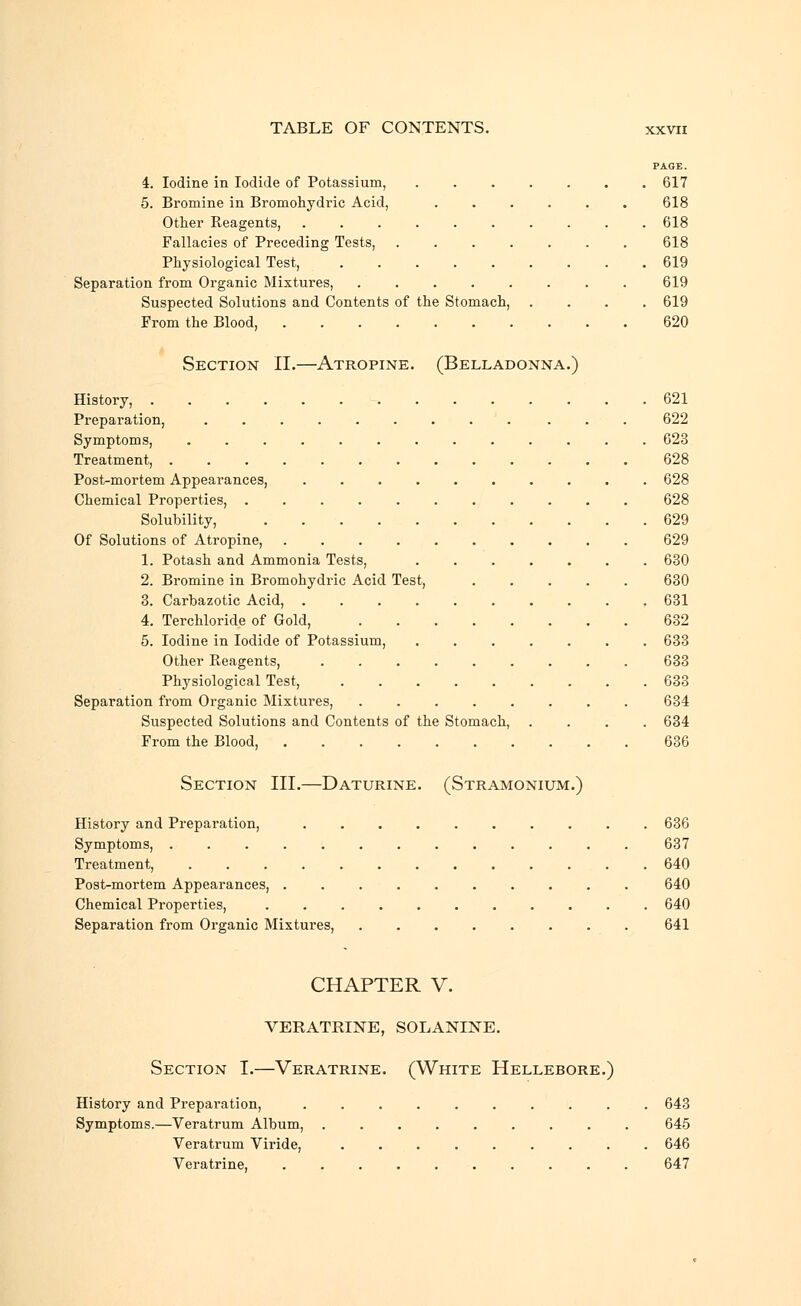 PAGE. 4. Iodine in Iodide of Potassium, 617 5. Bromine in Bromohydric Acid, ...... 618 Other Reagents, 618 Fallacies of Preceding Tests, 618 Physiological Test, ......... 619 Separation from Organic Mixtures, 619 Suspected Solutions and Contents of the Stomach, .... 619 From the Blood, 620 Section II.—Atropine. (Belladonna.) History, 621 Preparation, ......... ... 622 Symptoms, 623 Treatment, 628 Post-mortem Appearances, 628 Chemical Properties, 628 Solubility, 629 Of Solutions of Atropine, .......... 629 1. Potash and Ammonia Tests, ....... 630 2. Bromine in Bromohydric Acid Test, 630 3. Carbazotic Acid, 631 4. Terchloride of Gold, 632 5. Iodine in Iodide of Potassium, 633 Other Reagents, ......... 633 Physiological Test, 633 Separation from Organic Mixtures, ........ 634 Suspected Solutions and Contents of the Stomach, .... 634 From the Blood, 636 Section III.—Daturine. (Stramonium.) History and Preparation, 636 Symptoms, ............. 637 Treatment, 640 Post-mortem Appearances, .......... 640 Chemical Properties, 640 Separation from Organic Mixtures, 641 CHAPTER V. VERATRINE, SOLANINE. Section I.—Veratrine. (White Hellebore.) History and Preparation, .......... 643 Symptoms.—Veratrum Album, ......... 645 Veratrum Viride, ......... 646 Veratrine, .......... 647