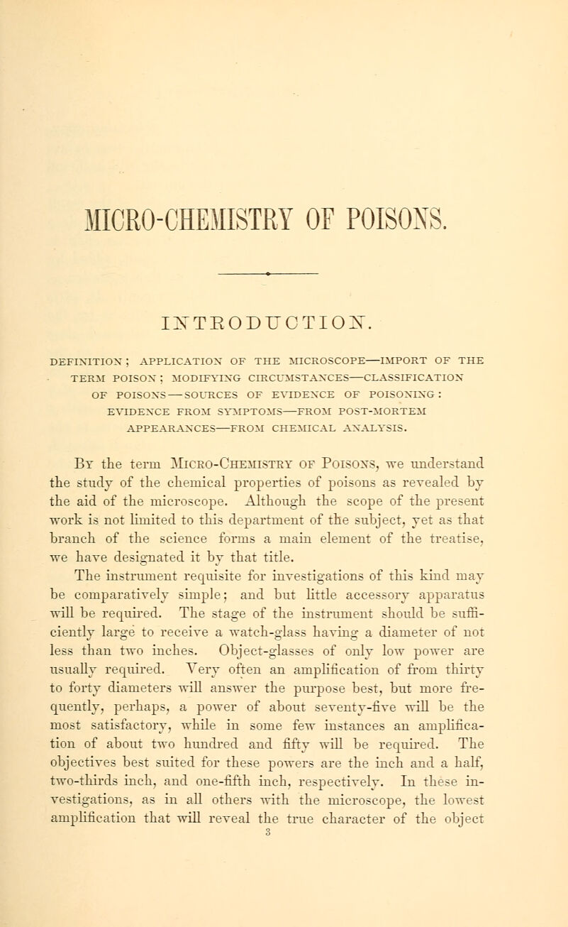 MICRO-CHEMISTRY OF POISONS. INTRODUCTION. DEFINITION ; APPLICATION OF THE MICROSCOPE IMPORT OF THE TERM POISON ; MODIFYING CIRCUMSTANCES CLASSIFICATION OF POISONS SOURCES OF EVIDENCE OF POISONING: EVIDENCE FROM SYMPTOMS FROM POST-MORTEM APPEARANCES FROM CHEMICAL ANALYSIS. By the term Micro-Chemistry of Poisons, we understand the study of the chemical properties of poisons as revealed by the aid of the microscope. Although the scope of the present work is not lhnited to this department of the subject, vet as that branch of the science forms a main element of the treatise, we have designated it by that title. The instrument requisite for investigations of this kind may be comparatively simple; and but little accessory apparatus will be required. The stage of the instrument shotdd be suffi- ciently large to receive a watch-glass having a diameter of not less than two inches. Object-glasses of only low power are usually required. Very often an amplification of from thirty to forty diameters will answer the purpose best, but more fre- quently, perhaps, a power of about seventy-five will be the most satisfactory, while in some few instances an amplifica- tion of about two hundred and fifty will be required. The objectives best suited for these powers are the inch and a half, two-thirds inch, and one-fifth inch, respectively. In these in- vestigations, as in all others with the microscope, the lowest amplification that will reveal the true character of the object