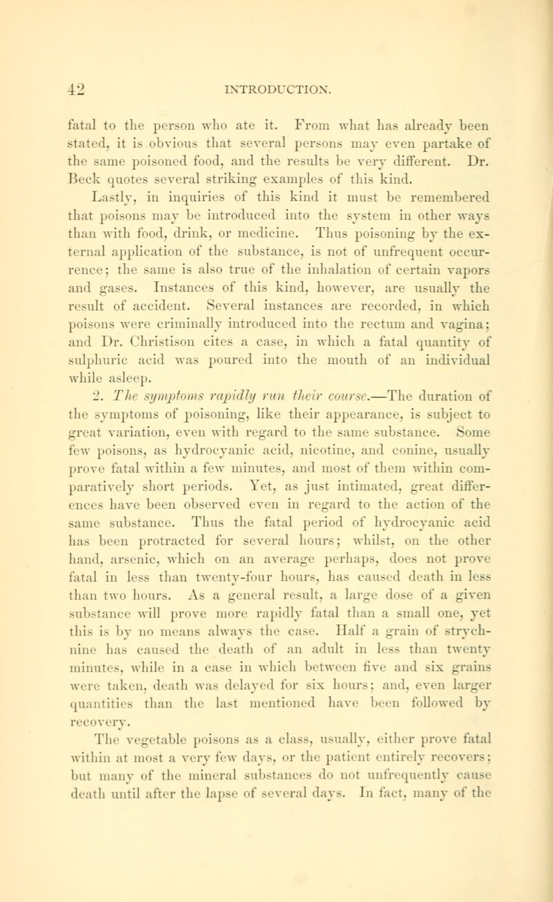 fatal to the person who ate it. From what has already been stated, it is.obvious that several persons may even partake of the same poisoned food, and the results be very different. Dr. Beck quotes several striking examples of this kind. Lastly, in inquiries of this kind it must be remembered that poisons may be introduced into the system in other ways than with food, drink, or medicine. Thus poisoning by the ex- ternal application of the substance, is not of unfrequent occur- rence ; the same is also true of the inhalation of certain vapors and gases. Instances of this kind, however, are usually the result of accident. Several instances are recorded, in which poisons were criminally introduced into the rectum and vagina; and Dr. Christison cites a case, in which a fatal quantity of sulphuric acid was poured into the mouth of an individual while asleep. 2. Tin symptoms rapidly run their course.—The duration of the symptoms of poisoning, like their appearance, is subject to great variation, even with regard to the same substance. Some few poisons, as hydrocyanic acid, nicotine, and conine, usually prove fatal within a few minutes, and most of them within com- paratively short periods. Yet, as just intimated, great differ- ences have been observed even in regard to the action of the same substance. Thus the fatal period of hydrocyanic acid has been protracted for several hours; whilst, on the other hand, arsenic, which on an average perhaps, does not prove fatal in less than twenty-four hours, has caused death in less than two hours. As a general result, a large dose of a given substance will prove more rapidly fatal than a small one. yet this i- by no means always the case. Half a grain of strych- nine has caused the death el' an adult in less than twenty minutes, while in a case in which between five and six grains weir taken, death was delayed for six hours; and. even larger quantities than the last mentioned have been followed by recovery. The vegetable poisons as a class, usually, either prove fatal within at most a very few days, or tin- patient entirely recovers; but many of the mineral substances do not unfrequently cause death until alter the lapse of several days. In fact, many of the