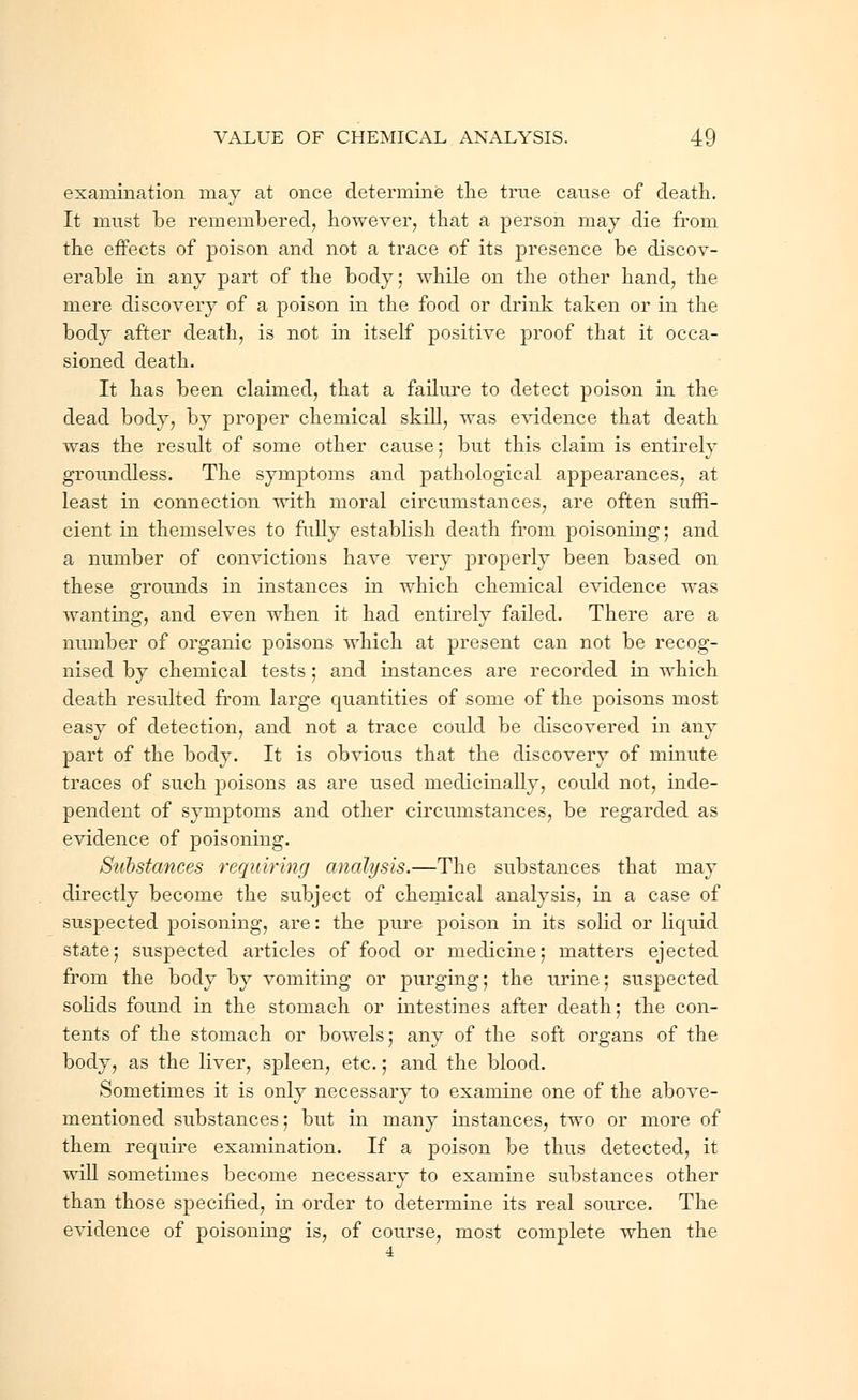 examination may at once determine the true cause of death. It must be remembered, however, that a person may die from the effects of poison and not a trace of its presence be discov- erable in any part of the body; while on the other hand, the mere discovery of a poison in the food or drink taken or in the body after death, is not in itself positive proof that it occa- sioned death. It has been claimed, that a failure to detect poison in the dead body, by proper chemical skill, was evidence that death was the result of some other cause; but this claim is entirely groundless. The symptoms and pathological appearances, at least in connection with moral circumstances, are often suffi- cient in themselves to fully establish death from poisoning; and a number of convictions have very properly been based on these grounds in instances in which chemical evidence was wanting, and even when it had entirely failed. There are a number of organic poisons which at present can not be recog- nised by chemical tests; and instances are recorded in which death resulted from large quantities of some of the poisons most easy of detection, and not a trace could be discovered in any part of the body. It is obvious that the discovery of minute traces of such poisons as are used medicinally, could not, inde- pendent of symptoms and other circumstances, be regarded as evidence of poisoning. Substances requiring analysis.—The substances that may directly become the subject of chemical analysis, in a case of suspected poisoning, are: the pure poison in its solid or liquid state; suspected articles of food or medicine; matters ejected from the body by vomiting or purging; the urine; suspected solids found in the stomach or intestines after death; the con- tents of the stomach or bowels; any of the soft organs of the body, as the liver, spleen, etc.; and the blood. Sometimes it is only necessary to examine one of the above- mentioned substances; but in many instances, two or more of them require examination. If a poison be thus detected, it will sometimes become necessary to examine substances other than those specified, in order to determine its real source. The evidence of poisoning is, of course, most complete when the