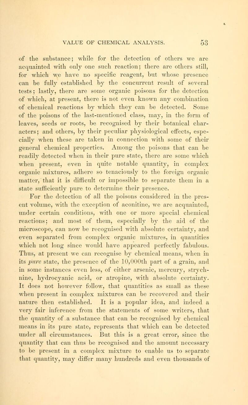 of the substance; while for the detection of others we are acquainted with only one such reaction; there are others still, for which we have no specific reagent, but whose presence can be fully established by the concurrent result of several tests; lastly, there are some organic poisons for the detection of which, at present, there is not even known any combination of chemical reactions by which they can be detected. Some of the poisons of the last-mentioned class, may, in the form of leaves, seeds or roots, be recognised by their botanical char- acters; and others, by their peculiar physiological effects, espe- cially when these are taken in connection with some of their general chemical properties. Among the poisons that can be readily detected when in their pure state, there are some which when present, even in quite notable quantity, in complex organic mixtures, adhere so tenaciously to the foreign organic matter, that it is difficult or impossible to separate them in a state sufficiently pure to determine their presence. For the detection of all the poisons considered in the pres- ent volume, with the exception of aconitine, we are acquainted, under certain conditions, with one or more special chemical reactions; and most of them, especially by the aid of the microscope, can now be recognised with absolute certainty, and even separated from complex organic mixtures, in quantities which not long since would have appeared perfectly fabulous. Thus, at present we can recognise by chemical means, when in its pure state, the presence of the 10,000th part of a grain, and in some instances even less, of either arsenic, mercury, strych- nine, hydrocyanic acid, or atropine, with absolute certainty. It does not however follow, that quantities as small as these when present in complex mixtures can be recovered and their nature then established. It is a popular idea, and indeed a very fair inference from the statements of some writers, that the quantity of a substance that can be recognised by chemical means in its pure state, represents that which can be detected under all circumstances. But this is a great error, since the quantity that can thus be recognised and the amount necessary to be present in a complex mixture to enable us to separate that quantity, may differ many hundreds and even thousands of