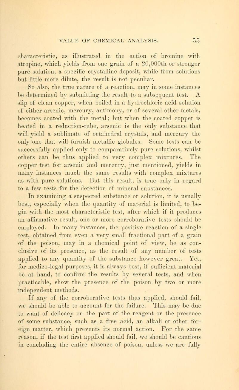 characteristic, as illustrated in the action of bromine with atropine, which yields from one grain of a 20,000th or stronger pure solution, a specific crystalline deposit, while from solutions but little more dilute, the result is not peculiar. So also, the true nature of a reaction, may in some instances be determined by submitting the result to a subsequent test. A slip of clean copper, when boiled, in a hydrochloric acid solution of either arsenic, mercury, antimony, or of several other metals, becomes coated with the metal;-but when the coated copper is heated in a reduction-tube, arsenic is the only substance that will yield a sublimate of octahedral crystals, and mercury the only one that will furnish metallic globules. Some tests can be successfully applied only to comparatively pure solutions, whilst others can be thus applied to very complex mixtures. The copper test for arsenic and mercury, just mentioned, yields in many instances much the same results with complex mixtures as with pure solutions. But this result, is true only in regard to a few tests for the detection of mineral substances. In examining a suspected substance or solution, it is usually best, especially when the quantity of material is limited, to be- gin with the most characteristic test, after which if it produces an affirmative result, one or more corroborative tests should be employed. In many instances, the positive reaction of a single test, obtained from even a very small fractional part of a grain of the poison, may in a chemical point of view, be as con- clusive of its presence, as the result of any number of tests applied to any quantity of the substance however great. Yet, for medico-legal purposes, it is always best, if sufficient material be at hand, to confirm the results by several tests, and when practicable, show the presence of the poison by two or more independent methods. If any of the corroborative tests thus applied, should fail, we should be able to account for the failure. This may be due to want of delicacy on the part of the reagent or the presence of some substance, such as a free acid, an alkali or other for- eign matter, which prevents its normal action. For the same reason, if the test first applied should fail, we should be cautious in concluding the entire absence of poison, unless we are fully