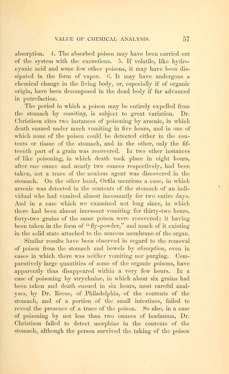 absorption. 4. The absorbed poison may have been carried out of the system with the excretions. 5. If volatile, like hydro- cyanic acid and some few other poisons, it may have been dis- sipated in the form of vapor. 6. It may have undergone a chemical change in the living body, or, especially if of organic origin, have been decomposed in the dead body if far advanced in putrefaction. The period in which a poison may be entirely expelled from the stomach by vomiting, is subject to great variation. Dr. Christison cites two instances of poisoning by arsenic, in which death ensued under much vomiting in five hours, and in one of which none of the poison could be detected either in the con- tents or tissue of the stomach, and in the other, only the fif- teenth part of a grain was recovered. In two other instances of like poisoning, in which death took place in eight hours, after one ounce and nearly two ounces respectively, had been taken, not a trace of the noxious agent was discovered in the stomach. On the other hand, Orfila mentions a case, in which arsenic was detected in the contents of the stomach of an indi- vidual who had vomited almost incessantly for two entire days. And in a case which we examined no.t long since, in which there had been almost incessant vomiting for thirty-two hours, forty-two grains of the same poison were recovered; it having been taken in the form of fly-powder, and much of it existing in the solid state attached to the mucous membrane of the organ. Similar results have been observed in regard to the removal of poison from the stomach and bowels by absorption, even in cases in which there was neither vomiting nor purging. Com- paratively large quantities of some of the organic poisons, have apparently thus disappeared within a very few hours. In a case of poisoning by strychnine, in which about six grains had been taken and death ensued in six hours, most careful anal- yses, by Dr. Reese, of Philadelphia, of the contents of the stomach, and of a portion of the small intestines, failed to reveal the presence of a trace of the poison. So also, in a case of poisoning by not less than two ounces of laudanum, Dr. Christison failed to detect morphine in the contents of the stomach, although the person survived the taking of the j)oison