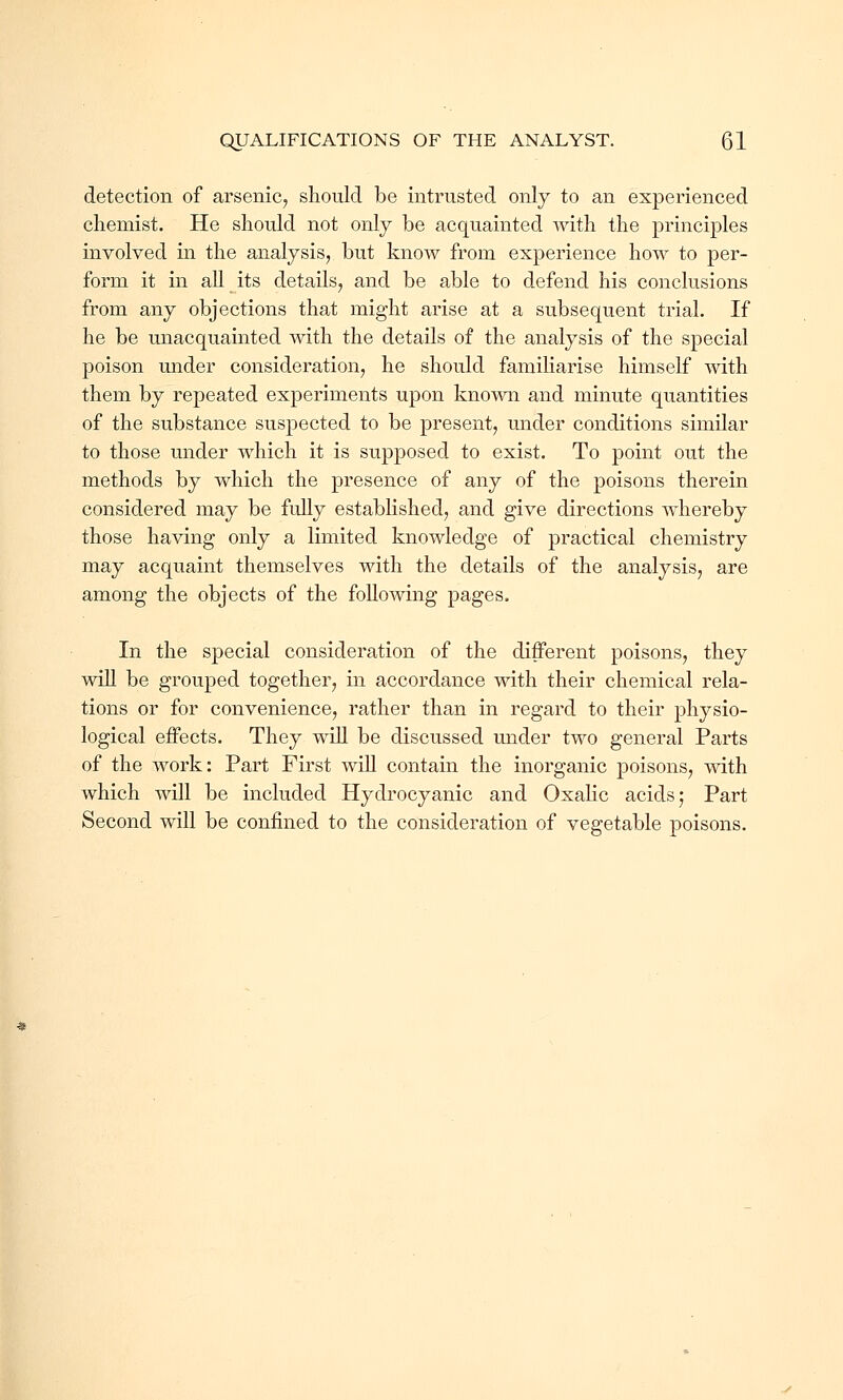 detection of arsenic, should be intrusted only to an experienced chemist. He should not only be acquainted with the principles involved in the analysis, but know from experience how to per- form it in all its details, and be able to defend his conclusions from any objections that might arise at a subsequent trial. If he be unacquainted with the details of the analysis of the special poison under consideration, he should familiarise himself with them by repeated experiments upon known and minute quantities of the substance suspected to be present, under conditions similar to those under which it is supposed to exist. To point out the methods by which the presence of any of the poisons therein considered may be fully established, and give directions whereby those having only a limited knowledge of practical chemistry may acquaint themselves with the details of the analysis, are among the objects of the following pages. In the special consideration of the different poisons, they will be grouped together, in accordance with their chemical rela- tions or for convenience, rather than in regard to their physio- logical effects. They will be discussed under two general Parts of the Avork: Part First will contain the inorganic poisons, with which will be included Hydrocyanic and Oxalic acids; Part Second will be confined to the consideration of vegetable poisons.