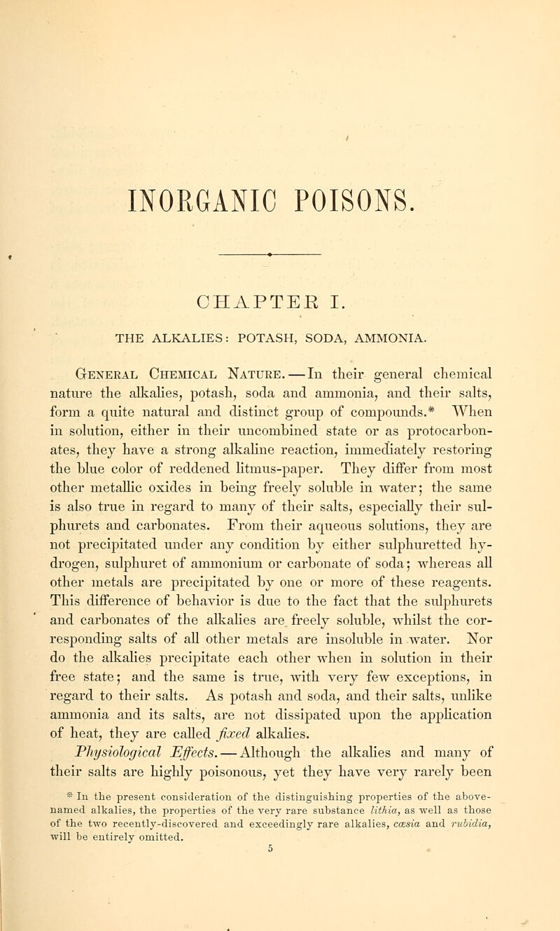 CHAPTER I. THE ALKALIES: POTASH, SODA, AMMONIA. General Chemical Nature.—In their general chemical nature the alkalies, potash, soda and ammonia, and their salts, form a quite natural and distinct group of compounds.* When in solution, either in their uncombined state or as protocarbon- ates, they have a strong alkaline reaction, immediately restoring the blue color of reddened litmus-paper. They differ from most other metallic oxides in being freely soluble in water; the same is also true in regard to many of their salts, especially their sul- phurets and carbonates. From their aqueous solutions, they are not precipitated under any condition by either sulphuretted hy- drogen, sulphuret of ammonium or carbonate of soda; whereas all other metals are precipitated by one or more of these reagents. This difference of behavior is due to the fact that the sulphurets and carbonates of the alkalies are. freely soluble, whilst the cor- responding salts of all other metals are insoluble in water. Nor do the alkalies precipitate each other when in solution in their free state; and the same is true, with very few exceptions, in regard to their salts. As potash and soda, and their salts, unlike ammonia and its salts, are not dissipated upon the application of heat, they are called fixed alkalies. Physiological Effects. — Although the alkalies and many of their salts are highly poisonous, yet they have very rarely been * In the present consideration of the distinguishing properties of the above- named alkalies, the properties of the very rare substance lithia, as well as those of the two recently-discovered and exceedingly rare alkalies, coesia and rvMdia, will be entirely omitted. 5