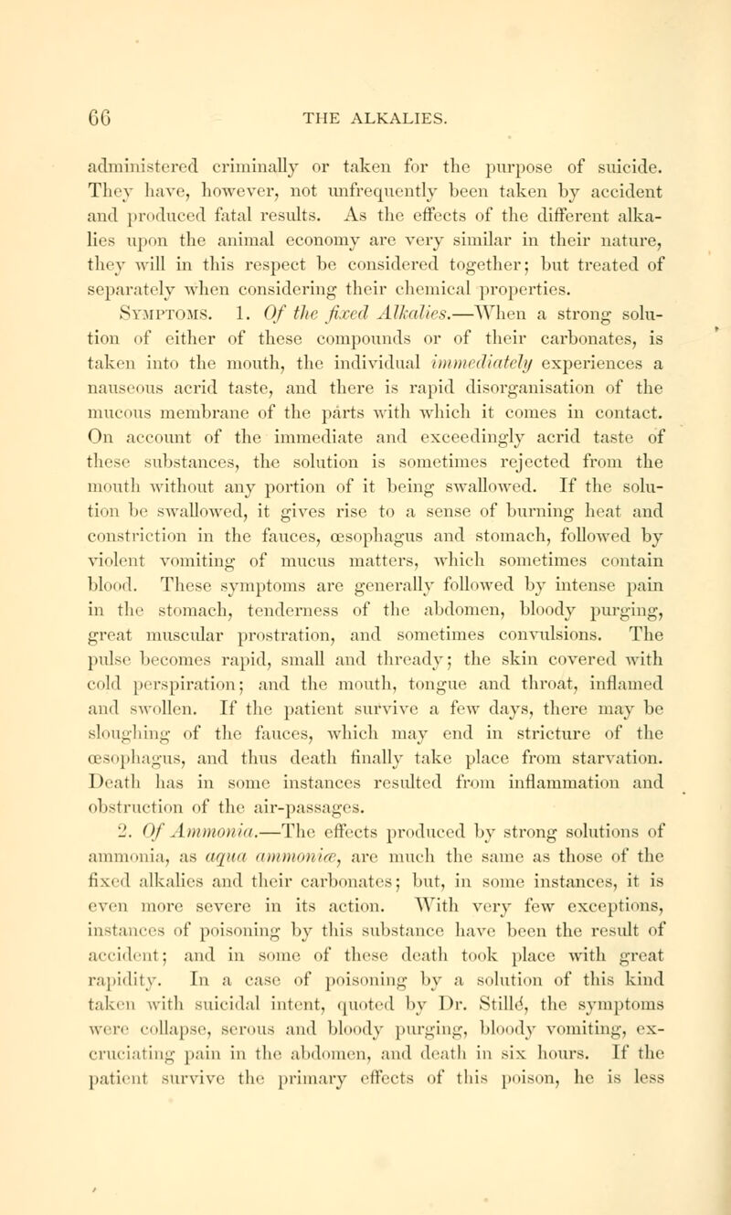 administered criminally or taken for the purpose of suicide. They have, however, not unfrequently been taken by accident and produced fatal results. As the effects of the different alka- lies upon the animal economy are very similar in their nature, they will in this respect be considered together; but treated of separately when considering their chemical properties. Symptoms. 1. Of the fixed Alkalies.—When a strong solu- tion of either of these compounds or of their carbonates, is taken into the mouth, the individual immediately experiences a nauseous acrid taste, and there is rapid disorganisation of the mucous membrane of the parts with which it comes in contact. On account of the immediate and exceedingly acrid taste of these substances, the solution is sometimes rejected from the mouth without any portion of it being swallowed. If the solu- tion be swallowed, it gives rise to a sense of burning heat and constriction in the fauces, oesophagus and stomach, followed by violent vomiting of mucus matters, which sometimes contain blood. These symptoms are generally followed by intense pain in the stomach, tenderness of the abdomen, bloody purging, great muscular prostration, and sometimes convulsions. The pidse becomes rapid, small and thready; the skin covered with cold perspiration; and the mouth, tongue and throat, inflamed and swollen. If the patient survive a few days, there may be sloughing of the fauces, which may end in stricture of the oesophagus, and thus death finally take place from starvation. Death has in some instances resulted from inflammation and obstruction of the air-passages. 2. Of Ammonia.—The effects produced by strong solutions of ammonia, as aqua ammonite, are much the same as those of the fixed alkalies and their carbonates; but, in some instances, it is even mere severe in its action. With very few exceptions, instances of poisoning by this substance have been the result of accident; and in some of these death took place with great rapidity. In a case of poisoning by a solution of this kind taken with suicidal intent, quoted by Dr. Stilld, the symptoms were collapse, serous and bloody purging, bloody vomiting, ex- cruciating pain in the abdomen, and death in six hours. If the patienl survive the primary effects of this poison, he is less