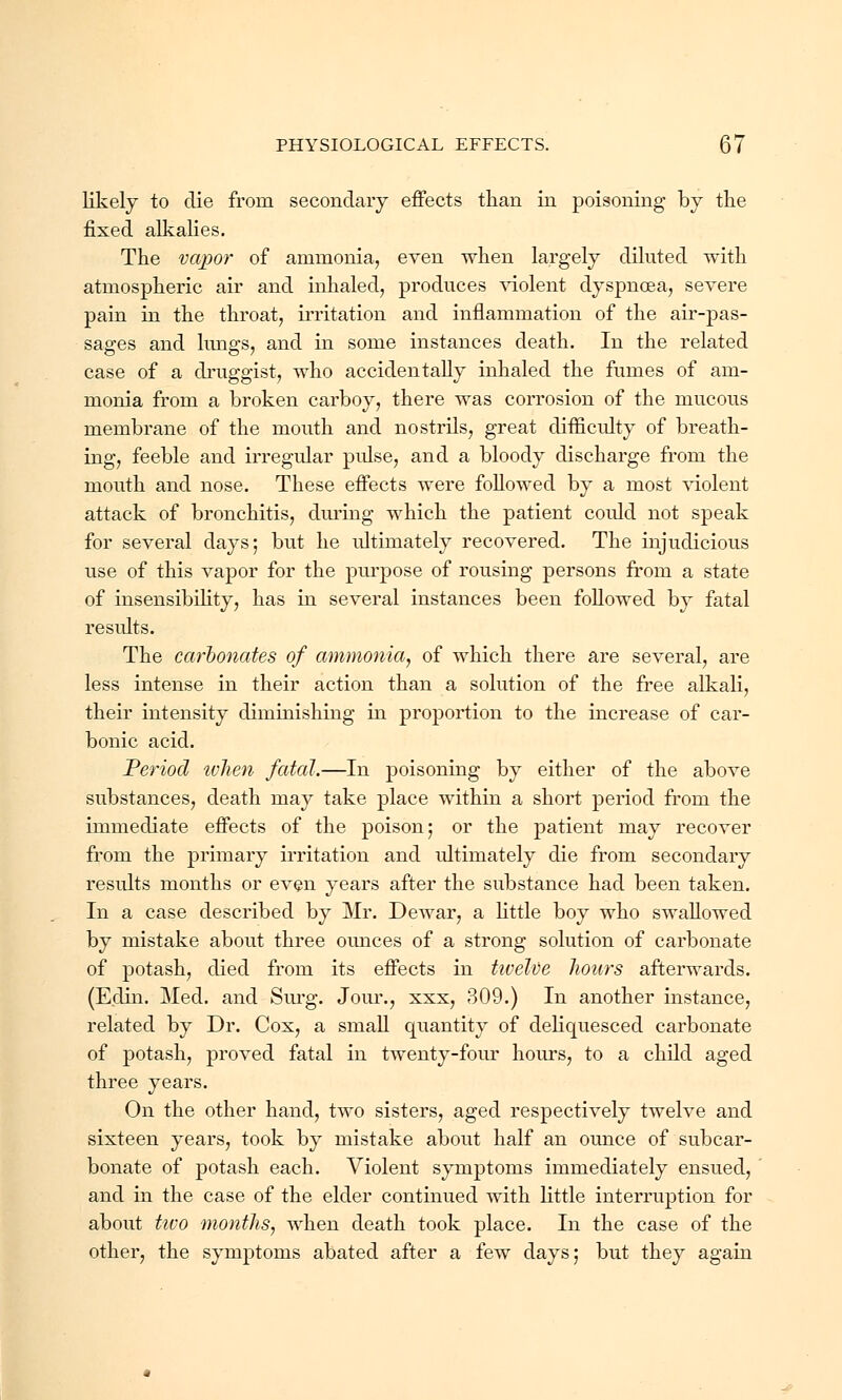 likely to die from secondary effects than in poisoning by the fixed alkalies. The vapor of ammonia, even when largely diluted with atmospheric air and inhaled, produces violent dyspnoea, severe pain in the throat, irritation and inflammation of the air-pas- sages and kings, and in some instances death. In the related case of a druggist, who accidentally inhaled the fumes of am- monia from a broken carboy, there was corrosion of the mucous membrane of the mouth and nostrils, great difficulty of breath- ing, feeble and irregular pulse, and a bloody discharge from the mouth and nose. These effects were followed by a most violent attack of bronchitis, during which the patient could not speak for several days; but he idtimately recovered. The injudicious use of this vapor for the purpose of rousing persons from a state of insensibility, has in several instances been followed by fatal results. The carbonates of ammonia, of which there are several, are less intense in their action than a solution of the free alkali, their intensity diminishing in proportion to the increase of car- bonic acid. Period when fatal.—In poisoning by either of the above substances, death may take place within a short period from the immediate effects of the poison; or the patient may recover from the primary irritation and ultimately die from secondary results months or even years after the substance had been taken. In a case described by Mr. Dewar, a little boy who swallowed by mistake about three ounces of a strong solution of carbonate of potash, died from its effects in twelve hours afterwards. (Edin. Med. and Surg. Jour., xxx, 309.) In another instance, related by Dr. Cox, a small quantity of deliquesced carbonate of potash, proved fatal in twenty-four hours, to a child aged three years. On the other hand, two sisters, aged respectively twelve and sixteen years, took by mistake about half an ounce of sub car- bonate of potash each. Violent symptoms immediately ensued, and in the case of the elder continued with little interruption for about tivo months, when death took place. In the case of the other, the symptoms abated after a few days; but they again