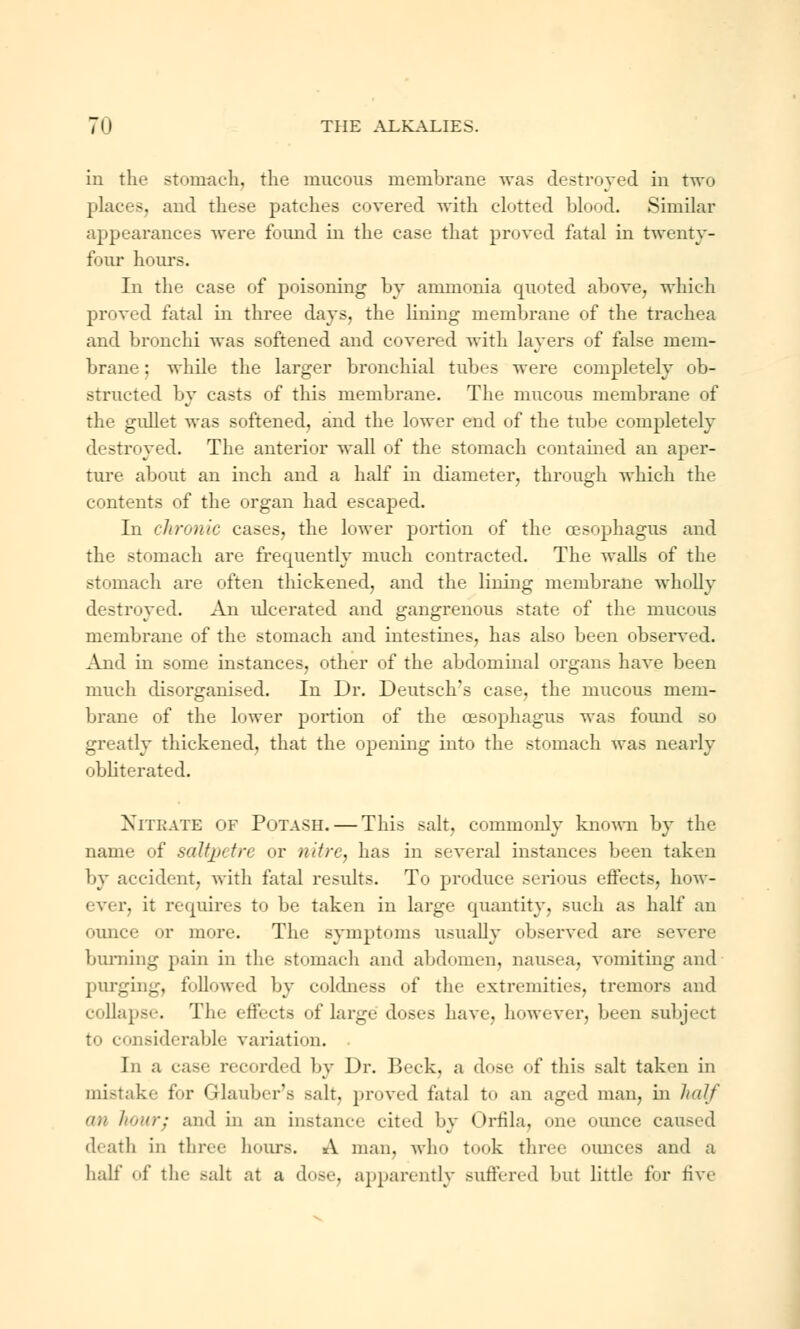 in the stomach, the mucous membrane was destroyed in two places, and these patches covered with clotted blood. Similar appearances were found in the case that proved fatal in twenty- four hours. In the ease of poisoning by ammonia quoted above, which proved fatal in three days, the lining membrane of the trachea and bronchi was softened and covered with layers of false mem- brane ; while the larger bronchial tubes were completely ob- structed by casts of this membrane. The mucous membrane of the gullet was softened, and the lower end of the tube completely destroyed. The anterior wall of the stomach contained an aper- ture about an inch and a half in diameter, through which the contents of the organ had escaped. In chronic cases, the lower portion of the oesophagus and the stomach are frequently much contracted. The Avails of the stomach are often thickened, and the lining membrane wholly destroyed. An ulcerated and gangrenous state of the mucous membrane of the stomach and intestines, has also been observed. And in some instances, other of the abdominal organs have been much disorganised. In Dr. Deutsch's case, the mucous mem- brane of the lower portion of the oesophagus was found so greatly thickened, that the opening into the stomach was nearly obliterated. NrrBATE of Potash. — This salt, commonly known by the name of saltpetre or nitre, has in several instances been taken by accident, with fatal results. To produce serious effects, how- ever, it requires to be taken in large quantity, such as half an ounce or more. The symptoms usually observed are severe burning pain in the stomach and abdomen, nausea, vomiting and purging, followed by coldness of the extremities, tremors and collapse. Tli'- effects of large doses have, however, been subject to considerable variation. . In a ease recorded by \)r. Beck, a dose of this salt taken in mistake for Glauber's -ah. proved fatal to an aged man, in half on hour; and in an instance cited by Orfila, one ounce caused death in three hours. A man. who took three ounces and a half of the salt at a dose, apparently suffered but little for five