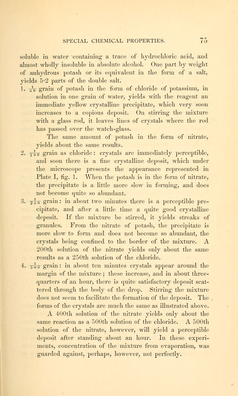 soluble in water containing a trace of hydrochloric acid, and almost wholly insoluble in absolute alcohol. One part by weight of anhydrous potash or its equivalent in the form of a salt, yields 5*2 parts of the double salt. 1. 5V grain of potash in the form of chloride of potassium, in solution in one grain of water, yields with the reagent an immediate yellow crystalline precipitate, which very soon increases to a copious deposit. On stirring the mixture with a glass rod, it leaves lines of crystals where the rod has passed over the watch-glass. The same amount of potash in the form of nitrate, yields about the same results. 2. tto grain as chloride : crystals are immediately perceptible, and soon there is a fine crystalline deposit, which under the microscope presents the appearance represented in Plate I, fig. 1. When the potash is in the form of nitrate, the precipitate is a little more slow in forming, and does not become quite so abundant. 3. 2To grain: in about two minutes there is a perceptible pre- cipitate, and after a little time a quite good crystalline deposit. If the mixture be stirred, it yields streaks of granules. From the nitrate of potash, the precipitate is more slow to form and does not become so abundant, the crystals being confined to the border of the mixture. A 200th solution of the nitrate yields only about the same results as a 250th solution of the chloride. 4. -giro grain: in about ten minutes crystals appear around the margin of the mixture; these increase, and in about three- quarters of an hour, there is quite satisfactory deposit scat- tered through the body of the drop. Stirring the mixture does not seem to facilitate the formation of the deposit. The forms of the crystals are much the same as illustrated above. A 400th solution of the nitrate yields only about the same reaction as a 500th solution of the chloride. A 500th solution of the nitrate, however, will yield a perceptible deposit after standing about an hour. In these experi- ments, concentration of the mixture from evaporation, was guarded against, perhaps, however, not perfectly.