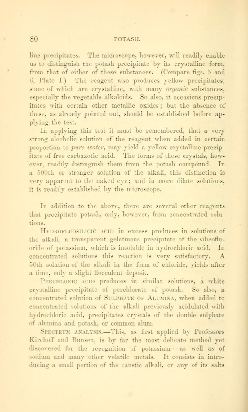 line precipitates. The microscope, however, will readily enable us to distinguish the potash precipitate by its crystalline form, from that of either of these substances. (Compare figs. 5 and 6, Plate I.) The reagent also produces yellow precipitates, some of which are crystalline, with many organic substances. dally the vegetable alkaloids. So also, it occasions precip- itates with certain other metallic oxides: but the absence of these, as already pointed out. should be established before ap- plying the test. In applying this test it must be remembered, that a very strong alcoholic solution of tin.- reagent when added in certain proportion to \ '.nay yield a yellow crystalline precip- itate of free carbazotic acid. The forms of tke^e crystals, how- ever, readily distinguish them from the potash compound. In i  th or wronger solution of the alkali, this distinction is very apparent to the naked eye: and in mure dilute solutions. it is readily established by the ink . - In addition to the above, there are several other reagents that precipital -a. only, however, from concentrated solu- tions. Htdkofluosilicic acid in excess produces in solutions of the alkali, a transparent gelatinous precipitate of the silicoflu- oride of potassium, which is insoluble in hydrochloric acid. In concentrated solutions this reaction is very satisfactory. A 50th solution of the alkali in the form of chloride, yields after a time, only a slight flocculent deposit. PERCHLORIC ACED produces in similar solutions, a white illine precipitate of perchlorate of potash. So als . a concentral L s I Sulphate ok Alumina, when added to eoneentr;.- - dons oi the alkali previously acidulated with hydrochloric acid, precipitate.- crj stals : the double sulphate of alumina and potash, or common alum. SPEl n;r.M ANALYSIS.—This, as first applied by Pr Kirchoff and ! - . i- by far the most delicate method yet 1 for ti. _.:ition of potassium — as well as of sodium and many other volatile metals. It consists in intro- ducing a small portion of the caustic alkali, or any of its salts