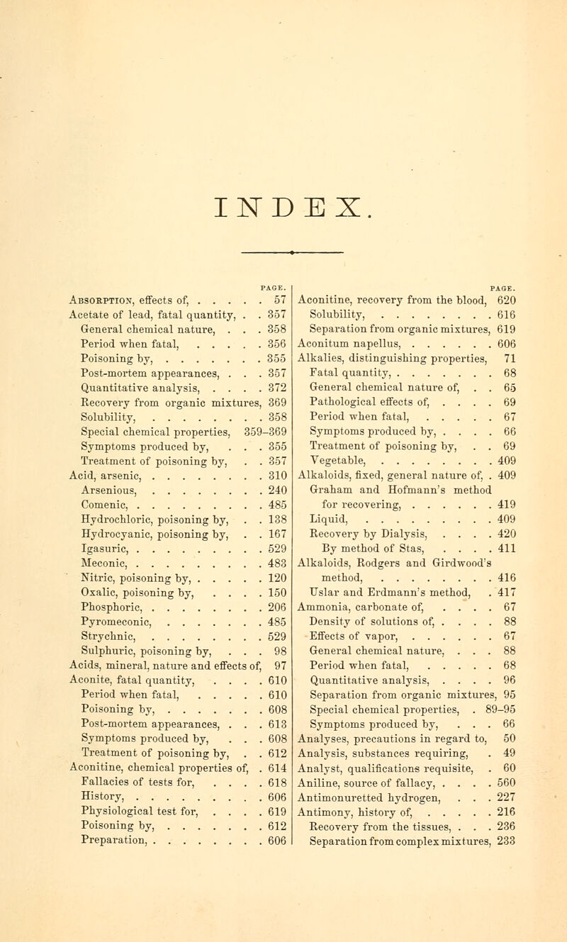 INDEX. PAGE. Absorption, effects of, 57 Acetate of lead, fatal quantity, . . 357 General chemical nature, . . . 358 Period when fatal, 356 Poisoning by, 355 Post-mortem appearances, . . .357 Quantitative analysis, .... 372 Recovery from organic mixtures, 369 Solubility, 358 Special chemical properties, 359-369 Symptoms produced by, . . . 355 Treatment of poisoning by, . . 357 Acid, arsenic, 310 Arsenious, 240 Comenic, 485 Hydrochloric, poisoning by, . .138 Hydrocyanic, poisoning by, . .167 Igasuric, 529 Meconic, 483 Nitric, poisoning by, 120 Oxalic, poisoning by, .... 150 Phosphoric, 206 Pyromeconic, 485 Strychnic, 529 Sulphuric, poisoning by, ... 98 Acids, mineral, nature and effects of, 97 Aconite, fatal quantity, . . . .610 Period when fatal, 610 Poisoning by, 608 Post-mortem appearances, . . .613 Symptoms produced by, ... 608 Treatment of poisoning by, . . 612 Aconitine, chemical properties of, . 614 Fallacies of tests for, . . . .618 History, 606 Physiological test for, . . . .619 Poisoning by, 612 Preparation, 606 Aconitine, recovery from the blood, 620 Solubility, 616 Sepai-ation from organic mixtures, 619 Aconitum napellus, 606 Alkalies, distinguishing properties, 71 Fatal quantity, 68 General chemical nature of, . . 65 Pathological effects of, .... 69 Period when fatal, 67 Symptoms produced by, .... 66 Treatment of poisoning by, . . 69 Vegetable, 409 Alkaloids, fixed, general nature of, . 409 Graham and Hofmann's method for recovering, 419 Liquid, 409 Recovery by Dialysis, .... 420 By method of Stas, . . . .411 Alkaloids, Rodgers and Girdwood's method, 416 Uslar and Erdmanns method, . 417 Ammonia, carbonate of, .... 67 Density of solutions of, . ... 88 Effects of vapor, 67 General chemical nature, ... 88 Period when fatal, 68 Quantitative analysis, .... 96 Separation from organic mixtures, 95 Special chemical properties, . I Symptoms produced by, . . Analyses, precautions in regard to, Analysis, substances requiring, Analyst, qualifications requisite, Aniline, source of fallacy, . . . Antimonuretted hydrogen, . . Antimony, history of, .... Recovery from the tissues, . . )-95 66 50 49 60 560 227 216 236 Separation from complex mixtures, 233