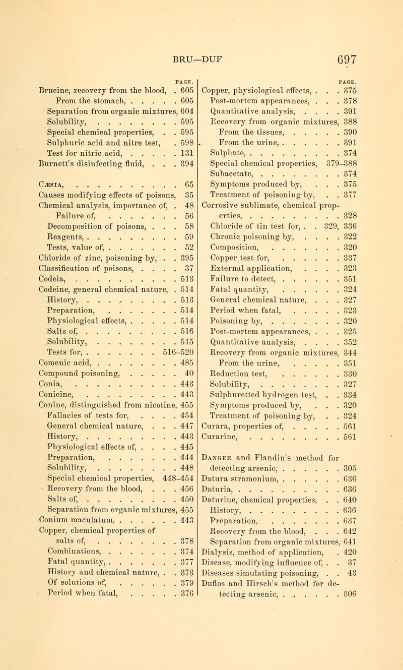 PAGE. Brucine, recovery from the blood, . 605 From the stomach, ..... 605 Separation from organic mixtures, 604 Solubility, 595 Special chemical properties, . . 595 Sulphuric acid and nitre test, . 598 Test for nitric acid, 131 Burnett's disinfecting fluid, . . . 394 C^esia, 65 Causes modifying effects of poisons, 35 Chemical analysis, importance of, . 48 Failure of, 56 Decomposition of poisons, ... 58 Reagents, 59 Tests, value of, 52 Chloride of zinc, poisoning by, . . 395 Classification of poisons, .... 37 Codeia, 513 Codeine, general chemical nature, . 514 History, 513 Preparation, 514 Physiological effects, 514 Salts of, 516 Solubility, 515 Tests for, 516-520 Comenic acid, 485 Compound poisoning, 40 Conia, 443 Conicine, 443 Conine, distinguished from nicotine, 455 Fallacies of tests for, .... 454 General chemical nature, . . . 447 History, 443 Physiological effects of, . . . . 445 Preparation, 444 Solubility, 448 Special chemical properties, 448-454 ■ Recovery from the blood, . . . 456 Salts of, 450 Separation from organic mixtures, 455 Conium maculatum, 443 Copper, chemical properties of salts of, 378 Combinations, 374 Fatal quantity, 377 History and chemical nature, . . 373 Of solutions of, 379 Period when fatal, 376 PAGE. Copper, physiological effects, . . . 375 Post-mortem appearances, . . . 378 Quantitative analysis, .... 391 Recovery from organic mixtures, 388 From the tissues, 390 From the urine, 391 Sulphate, 374 Special chemical properties, 379-388 Subacetate, 374 Symptoms produced by, . . . 375 Treatment of poisoning by, . . 377 Corrosive sublimate, chemical prop- erties, 328 Chloride of tin test for, . . 329, 336 Chronic poisoning by, .... 322 Composition, 320 Copper test for, 337 External application, .... 323 Failure to detect, 351 Fatal quantity, 324 General chemical nature, . . . 327 Period when fatal, 323 Poisoning by, 320 Post-mortem appearances, . . . 325 Quantitative analysis, .... 352 Recovery from organic mixtures, 344 From the urine, 351 Reduction test, 330 Solubility, 327 Sulphuretted hydrogen test, . . 334 Symptoms produced by, . . . 320 Treatment of poisoning by, . . 324 Curara, properties of, 561 Curarine, 561 Danger and Flandin's method for detecting arsenic, 305 Datura stramonium, 636 Daturia, 636 Daturine, chemical properties, . . 640 History, 636 Preparation,- 637 Recovery from the blood, . . . 642 Separation from organic mixtures, 641 Dialysis, method of application, . 420 Disease, modifying influence of, . . 37 Diseases simulating poisoning, . . 43 Duflos and Hirsch's method for de- tecting arsenic, 306
