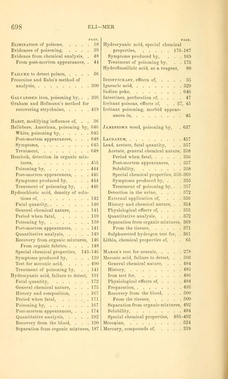 Elimination' of poisons. .... 58 Evidences of poisoning, .... 39 Evidence from chemical analysis, . 48 From post-mortem appearances, . 44 Failure to detect poison, . . , Fresenius and Babo's method of analysis, 56 GOO Galvanised iron, poisoning by, . . 39G Graham and Hofmann's method for recovering strychnine, . . . .419 Habit, modifying influence of, . . 36 Hellebore, American, poisoning by, 64G White, poisoning by, 645 Post-mortem appearances, . . . 648 Symptoms, 645 Treatment, 648 Hemlock, detection in organic mix- tures, 455 Poisoning by, 444 Post-mortem appearances, . . . 446 Symptoms produced by, . . . 444 Treatment of poisoning by, . . 446 Hydrochloric acid, density of solu- tions of, 142 Fatal quantity, 140 General chemical nature, . . . 141 Period when fatal, 139 Poisoning by, 138 Post-mortem appearances, . . .141 Quantitative analysis, .... 149 Recovery from organic mixtures, 146 From organic fabrics, .... 148 Special chemical properties, 143-146 Symptoms produced by, . . . 139 Test for meconic acid, .... 490 Treatment of poisoning by, . .141 Hydrocyanic acid, failure to detect. I'M r^tal quantity, 172 General chemical nature, . . .175 History and composition, . . . 167 Period when fatal, 171 Poisoning by, 167 iNist-niortoiii appearances, . . . 174 Quantitative analysis, .... 192 Recovery from the blood, . . . 190 Separation from organic mixtures, 187 Hydrocyanic acid, special chemical properties, 176-187 Symptoms produced by, . . .169 Treatment of poisoning by. . . 173 Hydrofluosilicic acid, as a reagent, 80 Idiosyncrasy, effects of, .... 35 Igasuric acid, 529 Indian poke, 646 Intestines, perforation of, . . . . 47 Irritant poisons, effects of, . . 37, 45 Irritant poisoning, morbid appear- ances in, 45 Jamestown weed, poisoning by, 63 Laudanum, 457 Lead, acetate, fatal quantity, . . 357 Acetate, general chemical nature. 358 Period when fatal, 356 Post-mortem appearances, . . 357 Solubility, 358 Special chemical properties, 359-369 Symptoms produced by, . . . 355 Treatment of poisoning by. . . 357 Detection in the urine, .... 372 External application of, ... 356 History and chemical nature, . . 354 Physiological effects of, . . . . 355 Quantitative analysis, .... 372 Separation from organic mixtures, 369 From the tissues, 371 Sulphuretted hydrogen test for, . 361 Lithia. chemical properties of, . . 65 Marsh's test for arsenic, .... 278 Meconic acid, failure to detect, . . 503 General chemical nature, . . . 484 History, 483 Iron test for, 486 Physiological effects of, . . . . 484 Preparation, 483 Recovery from the blood, . . . 500 From the tissues, 500 Separation from organic mixtures, 492 Solubility, 484 Special chemical properties, 485-492 Meconine, 524 Mercury, compounds of, .... 319