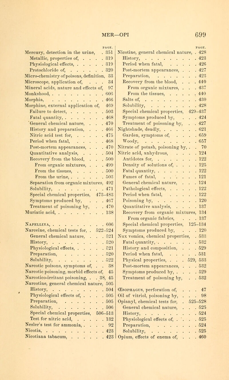 PAGE. Mercury, detection in the urine, . 351 Metallic, properties of, ... . 319 Physiological effects, 319 Protochloride of, 320 Micro-chemistry of poisons, definition, 33 Microscope, application of, ... 34 Mineral acids, nature and effects of, 97 Monkshood, 606 Morphia, 466 Morphine, external application of, 469 Failure to detect, 503 Fatal quantity, 468 General chemical nature, . . . 470 History and preparation, . . . 466 Nitric acid test for, 475 Period when fatal, 468 Post-mortem appearances, . . . 470 Quantitative analysis, .... 504 Recovery from the blood, . . . 500 From organic mixtures, . . . 499 From the tissues, 500 From the urine, 503 Separation from organic mixtures, 492 Solubility, 471 Special chemical properties, 473-483 Symptoms produced by, . . .467 Treatment of poisoning by, . . 470 Muriatic acid, 138 Napellina, 606 Narceine, chemical tests for, . 522-524 General chemical nature, . . . 521 History, 520 Physiological effects, 521 Preparation, 520 Solubility, 522 Narcotic poisons, symptoms of, . . 38 Narcotic poisoning, morbid effects of, 45 Narcotico-irritant poisoning, . . 38, 45 Narcotine, general chemical nature, 505 History, 504 Physiological effects of, ... . 505 Preparation, 505 Solubility, 506 Special chemical properties, 506-513 Test for nitric acid, 132 Nesler's test for ammonia, .... 92 Nicotia, 423 Nicotiana tabacum, 423 PAGE. Nicotine, general chemical nature, . 428 History, 423 Period when fatal, 426 Post-mortem appearances, . . .427 Preparation, 423 Recovery from the blood, . . .440 From organic mixtures, . . . 437 From the tissues, 440 Salts of, .430 Solubility, 428 Special chemical properties, 429-437 Symptoms produced by, . . . 424 Treatment of poisoning by, . . 427 Nightshade, deadly, 621 Garden, symptoms of, .... 659 Woody, 657 Nitrate of potash, poisoning by, . . 70 Nitric acid, anhydrous, . . . .124 Antidotes for, 122 Density of solutions of, . . . . 125 Fatal quantity, 122 Fumes of fatal, 121 General chemical nature, . . . 124 Pathological effects, 122 Period when fatal, 122 Poisoning by, 120 Quantitative analysis, . . . .137 Recovery from organic mixtures, 134 From organic fabrics, . . . 137 Special chemical properties, 125-134 Symptoms produced by, . . . 120 Nux vomica, chemical pi-operties, . 533 Fatal quantity, 532 History and composition, . . . 529 Period when fatal, 531 Physical properties, . . . 529, 533 Post-mortem appearances, . . . 532 Symptoms produced by, .... 529 Treatment of poisoning by, . . 532 Oesophagus, perforation of, . . . 47 Oil of vitriol, poisoning by, ... 98 Opianyl, chemical tests for, . 525-528 General chemical nature, . . . 525 History, 524 Physiological effects of, . '. . . 525 Preparation, 524 Solubility, 525 Opium, effects of enema of, . . . 460