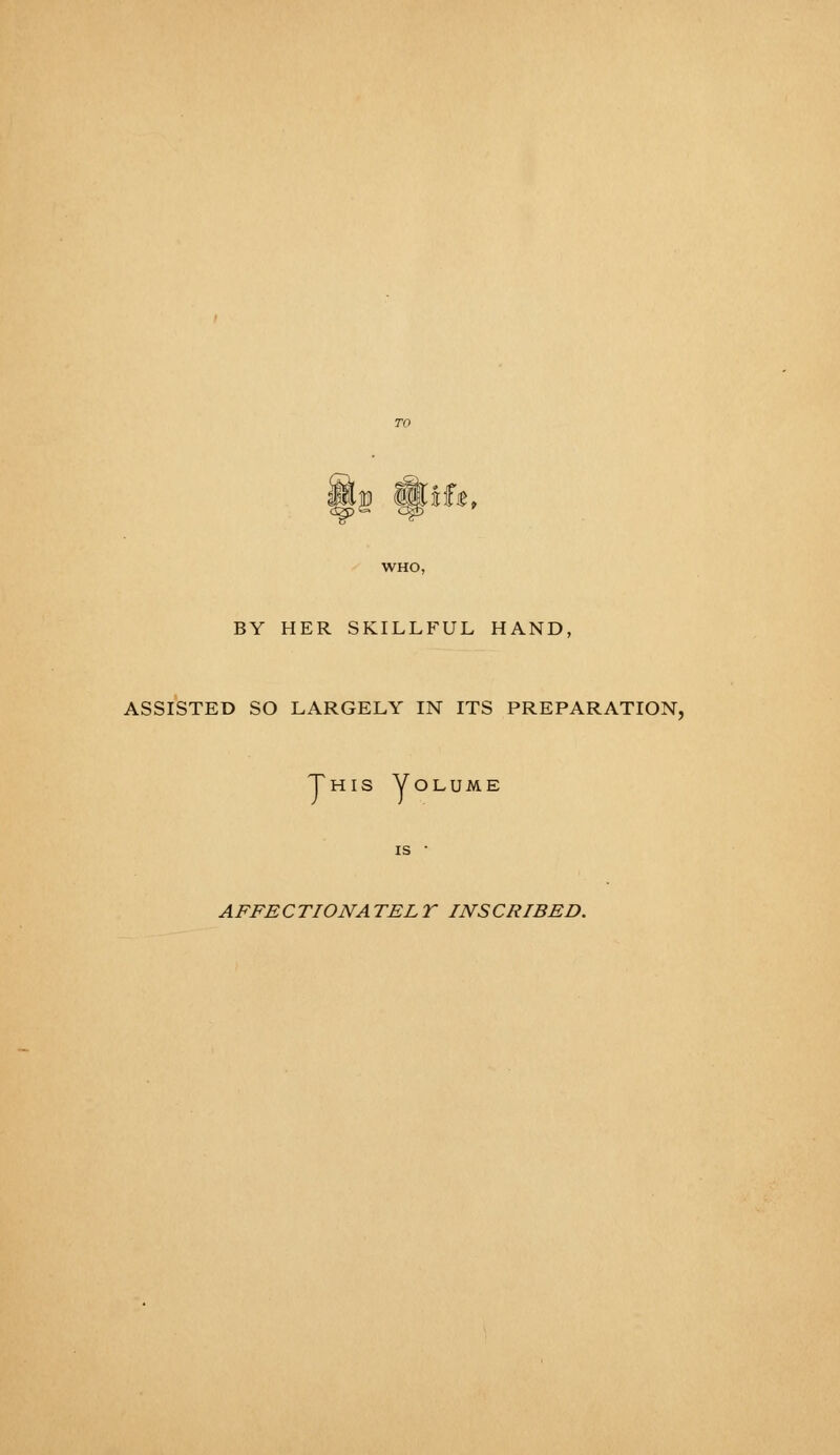 IjD WSfjB, WHO, BY HER SKILLFUL HAND, ASSISTED SO LARGELY IN ITS PREPARATION, This Volume A FEE C TIONA TEL T INS CRIBED.