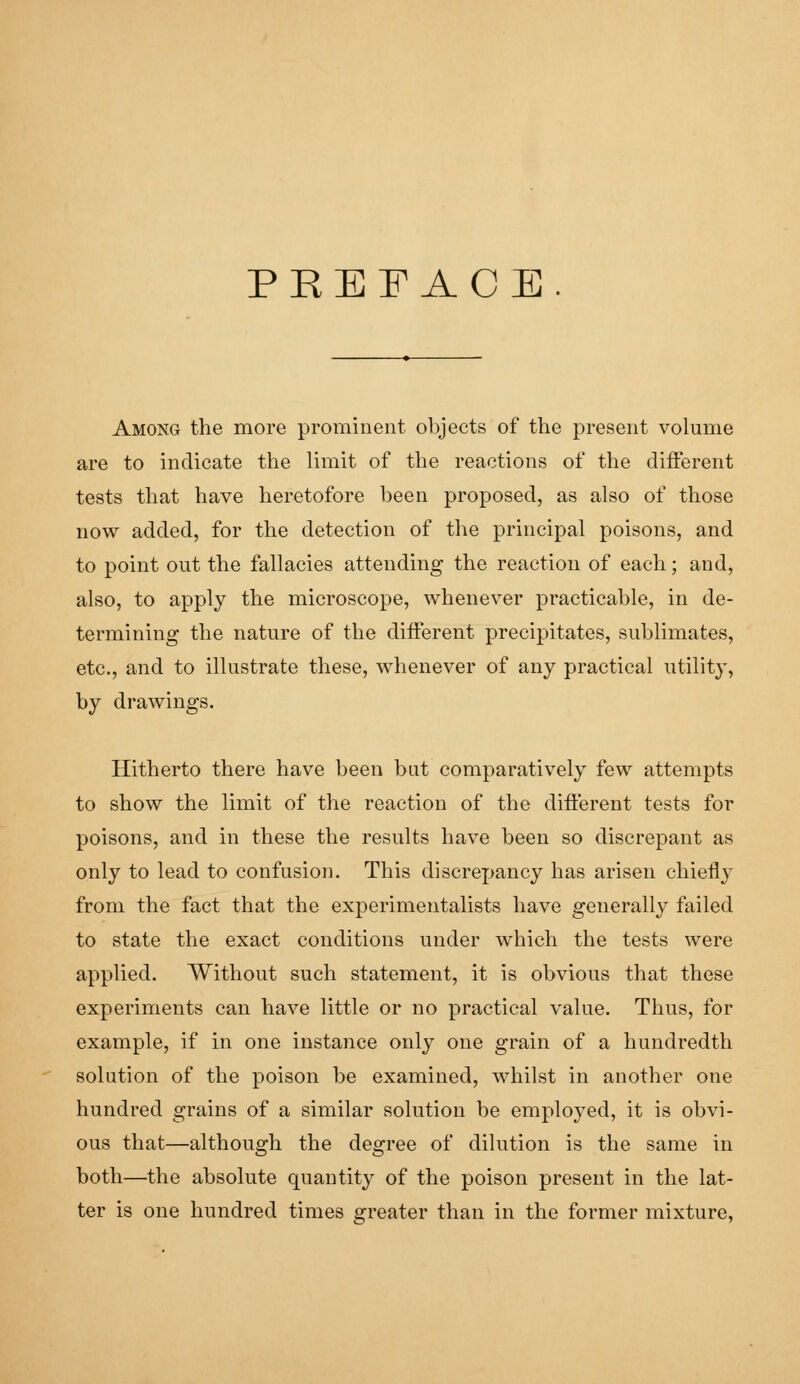 PREFACE. Among the more prominent objects of the present volume are to indicate the limit of the reactions of the different tests that have heretofore been proposed, as also of those now added, for the detection of the principal poisons, and to point out the fallacies attending the reaction of each; and, also, to apply the microscope, whenever practicable, in de- termining the nature of the different precipitates, sublimates, etc., and to illustrate these, whenever of any practical utility, by drawings. Hitherto there have been but comparatively few attempts to show the limit of the reaction of the different tests for poisons, and in these the results have been so discrepant as only to lead to confusion. This discrepancy has arisen chiefly from the fact that the experimentalists have generally failed to state the exact conditions under which the tests were applied. Without such statement, it is obvious that these experiments can have little or no practical value. Thus, for example, if in one instance only one grain of a hundredth solution of the poison be examined, whilst in another one hundred grains of a similar solution be employed, it is obvi- ous that—although the degree of dilution is the same in both—the absolute quantity of the poison present in the lat- ter is one hundred times greater than in the former mixture,