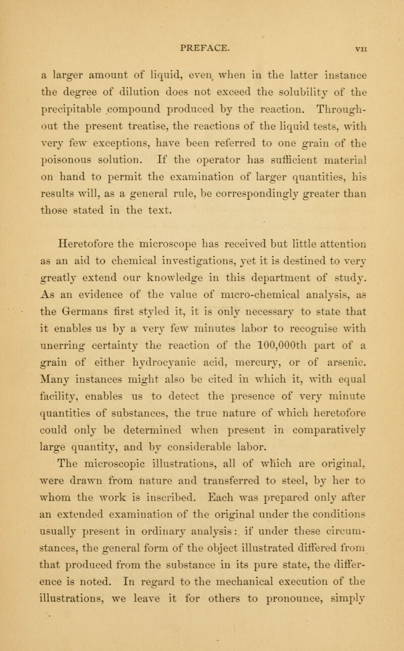 a larger amount of liquid, even when in the latter instance the degree of dilution does not exceed the solubility of the precipitable compound produced by the reaction. Through- out the present treatise, the reactions of the liquid tests, with very few exceptions, have been referred to one grain of the poisonous solution. If the operator has sufficient material on hand to permit the examination of larger quantities, his results will, as a geueral rule, be correspondingly greater than those stated in the text. Heretofore the microscope has received but little attention as an aid to chemical investigations, yet it is destined to very greatly extend our knowledge in this department of study. As an evidence of the value of micro-chemical analysis, as the Germans first styled it, it is only necessary to state that it enables us by a very few minutes labor to recognise with unerring certainty the reaction of the 100,000th part of a grain of either hydrocyanic acid, mercury, or of arsenic. Many instances might also be cited in which it, with equal facility, enables us to detect the presence of very minute quantities of substances, the true nature of which heretofore could only be determined when present in comparatively large quantity, and by considerable labor. The microscopic illustrations, all of which are original, were drawn from nature and transferred to steel, by her to whom the work is inscribed. Each was prepared only after an extended examination of the original under the conditions usually present in ordinary analysis: if under these circum- stances, the general form of the object illustrated differed from that produced from the substance in its pure state, the differ- ence is noted. In regard to the mechanical execution of the illustrations, we leave it for others to pronounce, simply