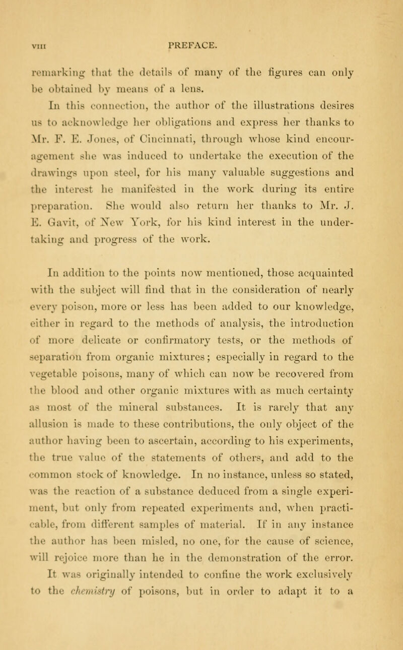 remarking that the details of many of the figures can only be obtained by means of a Ions. In this connection, the author of the illustrations desires lis to acknowledge her obligations and express her thanks to Mr. F. E. Jones, of Cincinnati, through whose kind encour- agement she was induced to undertake the execution of the drawings upon steel, for his many valuable suggestions and the interest he manifested in the work during its entire preparation. She would also return her thanks to Mr. J. B. Qavit, of New York, for his kind interest in the under- taking and progress of the work. In addition to the points now mentioned, those acquainted with the subject will tind that in the consideration of nearly every poison, more or less has been added to our knowledge, cither in regard to the methods of analysis, the introduction of more delicate or confirmatory tests, or the methods of separation from organic mixtures; especially in regard to the table poisons, many of which can now be recovered from the blood and other organic mixtures with as much certainty a- most of the mineral substances. It is rarely that any allusion is made t<> these contributions, the only object of the author having been to ascertain, according to his experiments, the true value of the statements of others, and add to the common stock of knowledge. In no instance, unless so stated, lie reaction of a substance deduced from a single experi- ment, but only from repeated experiments and, when practi- cable, from different samples of material. If in any instance the author has been misled, no one, tor the cause of science, will rejoice more than he in the demonstration of the error. It was originally intended to confine the work exclusively to the citem>'■<//•;/ of poisons, but in order to adapt it to a