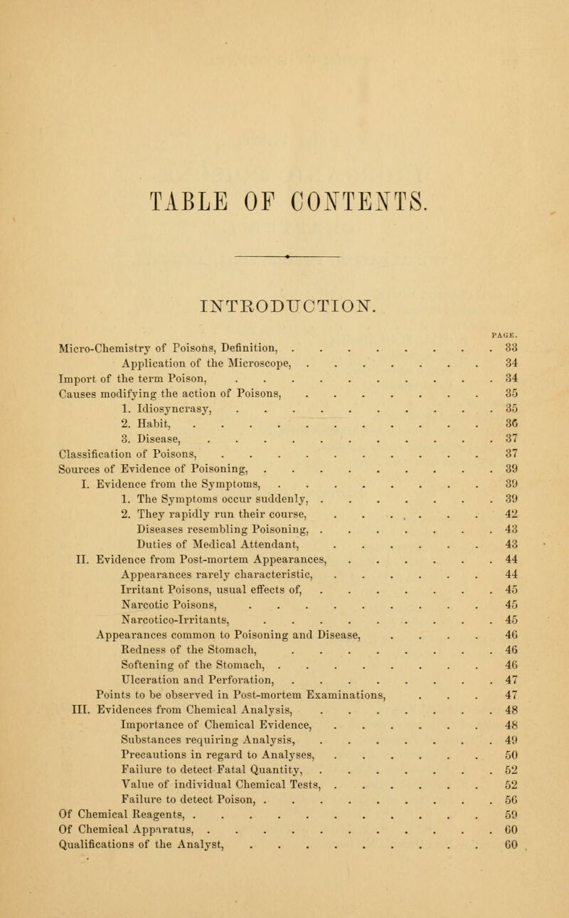 TABLE OF CONTENTS. INTRODUCTION. Micro-Chemistry of Poisons, Definition, . Application of the Microscope, Import of the term Poison, Causes modifying the action of Poisons, 1. Idiosyncrasy, 2. Habit, .... 3. Disease, .... Classification of Poisons, Sources of Evidence of Poisoning, I. Evidence from the Symptoms, 1. The Symptoms occur suddenly, . 2. They rapidly run their course, Diseases resembling Poisoning, . Duties of Medical Attendant. II. Evidence from Post-mortem Appearances, Appearances rarely characteristic, Irritant Poisons, usual effects of, Narcotic Poisons, Narcotico-Irritants. ..... Appearances common to Poisoning and Disease, Redness of the Stomach, .... Softening of the Stomach, .... Ulceration and Perforation, .... Points to be observed in Post-mortem Examinations, III. Evidences from Chemical Analysis, Importance of Chemical Evidence, Substances requiring Analysis, Precautions in regard to Analyses, Failure to detect Fatal Quantity, Value of individual Chemical Tests, Failure to detect Poison, . Of Chemical Reagents, ..... Of Chemical Apparatus, ..... Qualifications of the Analyst, PAGE. . 83 34 . 34 35 . 35 36 . 37 37 . 39 39 . 39 42 . 43 43 . 44 44 . 45 45 . 45 46 . 46 46 . 47 47 . 48 48 . 49 50 . 52 52 . 56 59 . 60 60