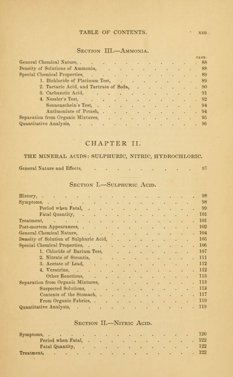 Section III.—Ammonia. PACE. General Chemical Nature, 88 Density of Solutions of Ammonia. ........ 88 Special Chemical Properties, 89 1. Bichloride of Platinum Test, 89 2. Tartaric Acid, and Tartrate of Soda, 90 3. Carbazotic Acid, ......... 91 4. Nessler's Test, 92 Sonnenschein's Test, ......... 94 Antimoniate of Potash, ......... 94 Separation from Organic Mixtures, ........ 95 Quantitative Analysis, 96 CHAPTER II. THE MINERAL ACIDS: SULPHURIC, NITRIC, HYDROCHLORIC General Nature and Effects, ...... . . 97 Section I.—Sulphuric Acid. History. Symptoms. Period when Fatal, Fatal Quantity, Treatment, ..... Post-mortem Appearances, . General Chemical Nature, Density of Solution of Sulphuric Acid, Special Chemical Properties, . 1. Chloride of Barium Test, 2. Nitrate of Strontia, 3. Acetate of Lead, 4. Veratrine, Other Reactions, Separation from Organic Mixtures, Suspected Solutions, Contents of the Stomach, . From Organic Fabrics, . Quantitative Analysis, 98 98 99 101 101 102 104 105 106 107 111 112 112 113 113 113 117 119 119 Section II.—Xitric Acid. Symptoms, 120 Period when Fatal, 122 Fatal Quantity, 122 Treatment, 122