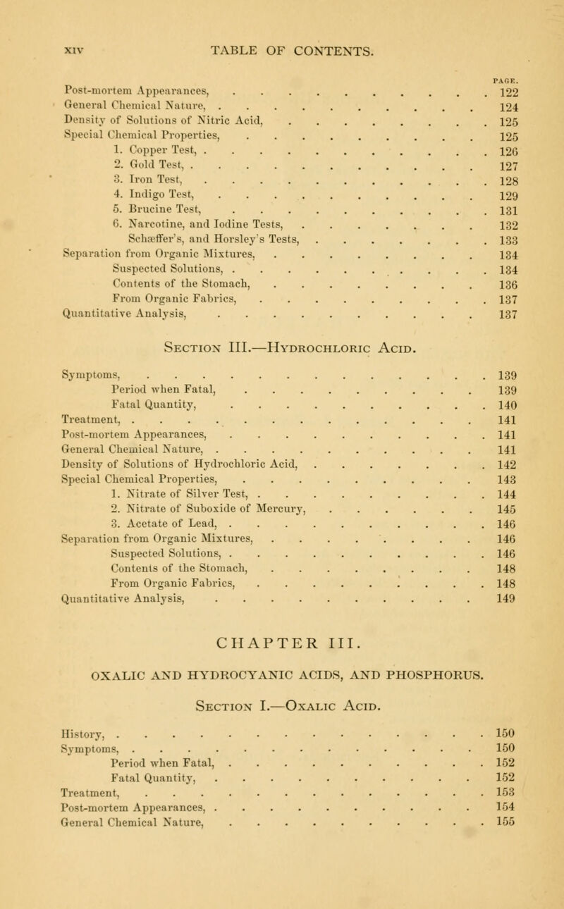 PAGE. Post-mortem Appearances, .......... 122 General Chemical Nature 124 Density of Solutions of Nitric Acid, 125 Special Chemical Properties, 125 1. Copper Test, 12G 2. Gold Tesl 127 3. Iron Test, 128 4. Indigo Test, 129 5. Brucine Test, 131 6. Narcotine, and Iodine Tests, 132 Slut ffer's, and Horsley's Tests, 133 Separation from Organic Mixtures, ........ 134 Suspected Solutions, 134 Contents of the Stomach, 136 From Organic Fabrics, ......... 137 Quantitative Analysis, 137 Section III.—Hydrochloric Acid. Symptoms, 139 Period when Fatal, 139 Fatal Quantity, 140 Treatment, 141 Post-mortem Appearances, 141 General Chemical Nature, .......... 141 Density of Solutions of Hydrochloric Acid, 142 Special Chemical Properties, 143 1. Nitrate of Silver Test, 144 2. Nitrate of Suboxide of Mercury, 145 3. Acetate of Lead, 146 Separation from Organic Mixtures, . . . . . . . . 146 Suspected Solutions, 146 Contents of the Stomach, 148 From Organic Fabrics, ......... 148 Quantitative Analysis, 149 CHAPTER III. OXALIC AND HYDROCYANIC ACIDS, AND PHOSPHORUS. Section I.—Oxalic Acid. History, 150 Symptoms, 150 Period when Fatal, 152 Fatal Quantity, 152 Treatment, 153 Post-mortem Appearances, 154 General Chemical Nature, 155