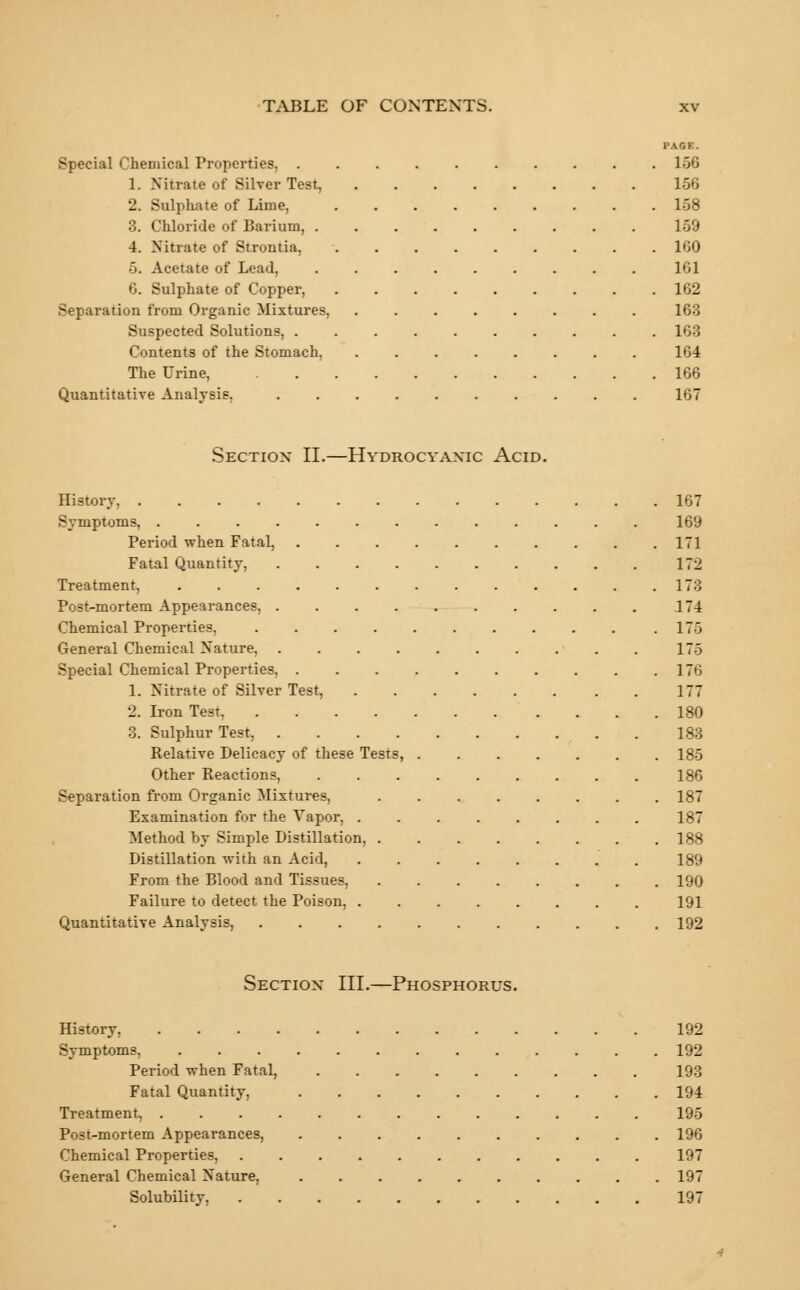 Special Chemical Properties, 156 1. Nitrate of Silver Test, 2. Sulphate of Lime, 3. Chloride of Barium, . 4. Nitrate of Strontkt. 5. Acetate of Lead, 6. Sulphate of Copper, Separation from Organic Mixtures, Suspected Solutions, . Contents of the Stomach. The Urine, Quantitative Analysis. 156 158 159 160 161 162 163 163 164 166 167 Section II.—Hydrocyanic Acid. History, 167 Symptoms, 169 Period when Fatal, 171 Fatal Quantity, 172 Treatment, 173 Post-mortem Appearances, 174 Chemical Properties, 175 General Chemical Nature, 175 Special Chemical Properties, 176 1. Nitrate of Silver Test, 177 2. Iron Test 180 3. Sulphur Test, 183 Relative Delicacy of these Tests, 185 Other Reactions, 186 Separation from Organic Mixtures, ........ 187 Examination for the Vapor, ........ 187 Method by Simple Distillation, 188 Distillation with an Acid, 189 From the Blood and Tissues, ........ 190 Failure to detect the Poison, 191 Quantitative Analysis, 192 Section III.—Phosphorus. History, 192 Symptoms, 192 Period when Fatal, ......... 193 Fatal Quantity, 194 Treatment, 195 Post-mortem Appearances, 196 Chemical Properties, 197 General Chemical Nature, 197 Solubility, 197