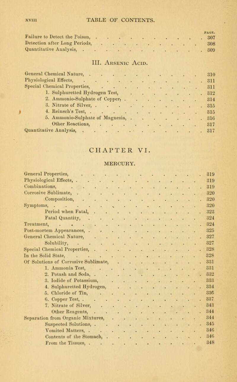 PAGE. Failure to Detect the Toisou, 307 Detection after Long Periods, ......... 308 Quantitative Analysis, 309 III. Arsenic Acid. General Chemical Nature, 310 Physiological Effects, 311 Special Chemical Properties, 311 1. Sulphuretted Hydrogen Test, 312 2. Ammonio-Sulphate of Copper, ....... 314 3. Nitrate of Silver, 315 4. Reinsch's Test, 315 5. Ammonio-Sulphate of Magnesia, ....... 316 Other Reactions, .... ..... 317 Quantitative Analysis, . . . . . . . . . . .317 CHAPTER VI. MERCURY. General Properties, .319 Physiological Effects, 319 Combinations, 319 Corrosive Sublimate, 320 Composition, 320 Symptoms, ., 320 Period when Fatal, 323 Fatal Quantity, 324 Treatment, 324 Post-mortem Appearances, , ....... 325 General Chemical Nature, .......... 327 Solubility, 327 Special Chemical Properties, .......... 328 In the Solid State, 328 Of Solutions of Corrosive Sublimate, 331 1. Ammonia Test, 331 2. Potash and Soda, .......... 332 3. Iodide of Potassium, ........ 333 4. Sulphuretted Hydrogen, 334 5. Chloride of Tin, 336 6. Copper Test, 337 7. Nitrate of Silver, 343 Other Reagents, 344 Separation from Organic Mixtures, 344 Suspected Solutions, 345 Vomited Matters, 346 Contents of the Stomach, 346 From the Tissues, 348