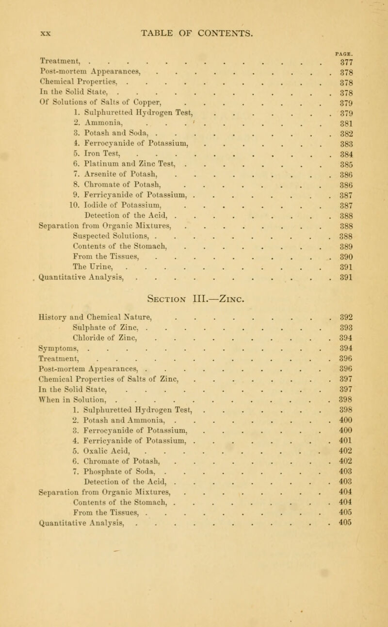 PAGE. Treatment 377 Post-mortem Appearances, .......... 378 Chemical Properties 378 In the Solid State 378 Of Solutions of Salts of Copper, 370 1. Sulphuretted Hydrogen Test, 379 2. Ammonia, . . . •' . . . . . . . 381 3. Potash and Soda 382 4. Ferrocyanide of Potassium, 383 •5. Iron Test 384 6. Platinum ami Zinc Test 385 7. Arsenite of Potash, 386 8. Chromate of Potash. 386 9. Ferricyanide of Potassium, 387 10. Iodide of Potassium. 387 Detection of the Acid, 388 Separation from Organic Mixtures, 388 Suspected Solutions, 388 Contents of the Stomach, 389 From the Tissues, 390 The Urine, 391 Quantitative Analysis, 391 Section* III.—Zinc. History and Chemical Nature, 392 Sulphate of Zinc 393 Chloride of Zinc, 394 Symptoms, 394 Treatment, 396 Post-mortem Appearances, 396 Chemical Properties of Salts of Zinc, 397 In the Solid State, 397 When in Solution, 398 1. Sulphuretted Hydrogen Test, 398 2. Potash and Ammonia, 400 3. Ferrocyanide of Potassium, 400 4. Ferricyanide of Potassium, 401 5. Oxalic Acid, 402 6. Chromate of Potash, 402 7. Phosphate of Soda, 403 Detection of the Acid, 403 Separation from Organic Mixtures, ........ 404 Contents of the Stomach, 404 From the Tissues, 405 Quantitative Analysis, 405