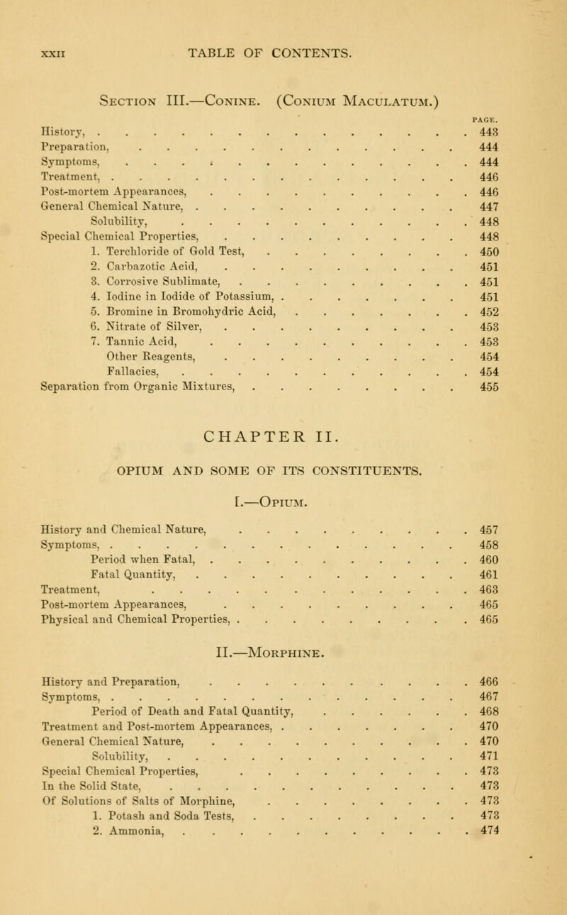 Section III.—Conine. (Conium Maculatum.) PAGE. History, 443 Preparation, 444 Symptoms, ............. 444 Treatment 446 Post-mortem Appearances, 446 General Chemical Nature, 447 Solubility, 448 Special Chemical Properties, 448 1. Terchloride of Gold Test, 450 2. Carbazotic Acid, 451 3. Corrosive Sublimate, ......... 451 4. Iodine in Iodide of Potassium, 451 5. Bromine in Bromohydric Acid, ....... 452 6. Nitrate of Silver, 453 7. Tannic Acid, 453 Other Reagents, ......... 454 Fallacies, 454 Separation from Organic Mixtures, 455 CHAPTER II. OPIUM AND SOME OF ITS CONSTITUENTS. I.—Opium. History and Chemical Nature, 457 Symptoms, 458 Period when Fatal, 460 Fatal Quantity, 461 Treatment, 463 Post-mortem Appearances, 465 Physical and Chemical Properties, 465 II.—Morphine. History and Preparation, 466 Symptoms, 467 Period of Death and Fatal Quantity, 468 Treatment and Post-mortem Appearances, 470 General Chemical Nature, .......... 470 Solubility, 471 Special Chemical Properties, 473 In the Solid State, 473 Of Solutions of Salts of Morphine, 473 1. Potash and Soda Tests, 473 2. Ammonia, 474