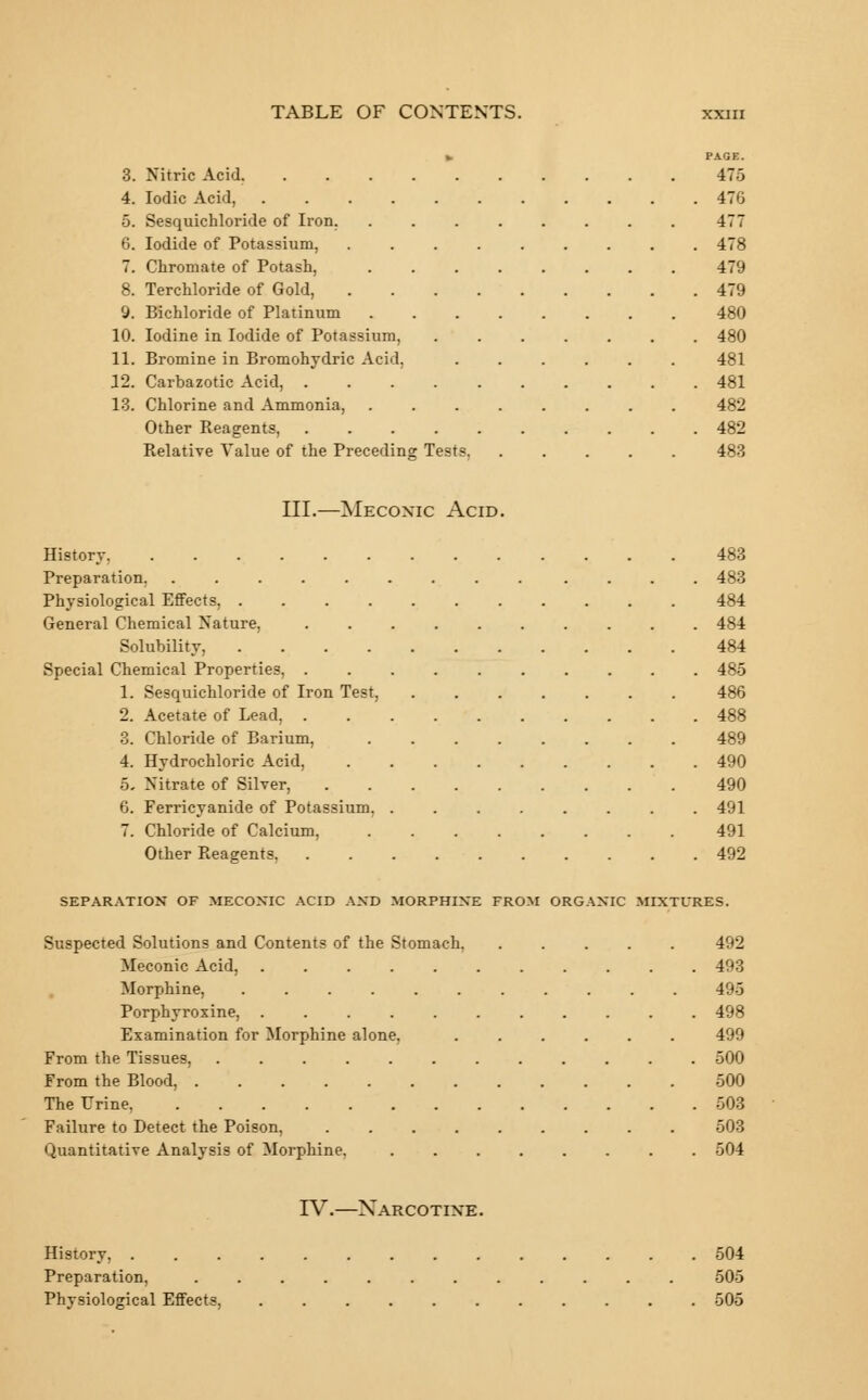 | PAGE. 3. Nitric Acid. 475 4. Iodic Acid, 476 5. Sesquichloride of Iron. 477 6. Iodide of Potassium, ......... 478 7. Chromate of Potash, 479 8. Terchloride of Gold, 479 9. Bichloride of Platinum 480 10. Iodine in Iodide of Potassium, 480 11. Bromine in Bromohydric Acid, ...... 481 12. Carbazotic Acid, 481 13. Chlorine and Ammonia, ........ 482 Other Reagents, 482 Relative Value of the Preceding Tests 483 III.—Mecoxic Acid. History 483 Preparation. 483 Physiological Effects, 484 General Chemical Nature, .......... 484 Solubility, 484 Special Chemical Properties, 485 1. Sesquichloride of Iron Test, 486 2. Acetate of Lead, 488 3. Chloride of Barium, 489 4. Hydrochloric Acid, 490 5- Nitrate of Silver, 490 6. Ferricyanide of Potassium, ........ 491 7. Chloride of Calcium, ........ 491 Other Reagents. 492 SEPARATION OF MECOXIC ACID AND MORPHINE FROM ORGANIC MIXTURES. Suspected Solutions and Contents of the Stomach 492 Meconic Acid, ........... 493 Morphine, ........... 495 Porphyroxine, ........... 498 Examination for Morphine alone. 499 From the Tissues, ............ 500 From the Blood, 500 The Urine 503 Failure to Detect the Poison, 503 Quantitative Analysis of Morphine. ........ 504 IV.—Xarcotixe. History, 504 Preparation, 505 Physiological Effects, 505