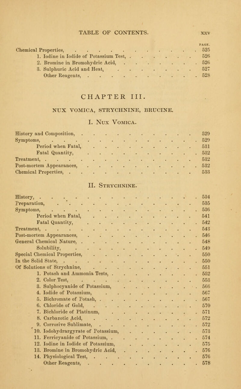 PAGE. Chemical Properties, 525 1. Iodine in Iodide of Potassium Test, 526 2. Bromine in Bromohydric Acid, ....... 526 3. Sulphuric Acid and Heatt 527 Other Reagents 528 CHAPTER III. NUX VOMICA, STRYCHNINE, BRUCINE. I. Nux Vomica. History and Composition, 529 Symptoms, 529 Period when Fatal, 531 Fatal Quantity, 532 Treatment, 532 Post-mortem Appearances, 532 Chemical Properties, 533 II. Strychnine. History, 534 Preparation, 535 Symptoms, ............. 536 Period when Fatal, 541 Fatal Quantity, 542 Treatment, 543 Post-mortem Appearances, .......... 546 General Chemical Nature, 548 Solubility, 549 Special Chemical Properties, 550 In the Solid State, 550 Of Solutions of Strychnine, 551 1. Potash and Ammonia Tests, 552 2. Color Test, 553 3. Sulphocyanide of Potassium, 566 4. Iodide of Potassium, 567 5. Bichromate of Potash, 567 6. Chloride of Gold, 570 7. Bichloride of Platinum, 571 8. Carbazotic Acid, 572 9. Corrosive Sublimate, 572 10. Iodohydrargyrate of Potassium, 573 11. Ferricyanide of Potassium, ........ 574 12. Iodine in Iodide of Potassium, ...... 575 13. Bromine in Bromohydric Acid, 576 14. Physiological Test, 576 Other Reagents, 578