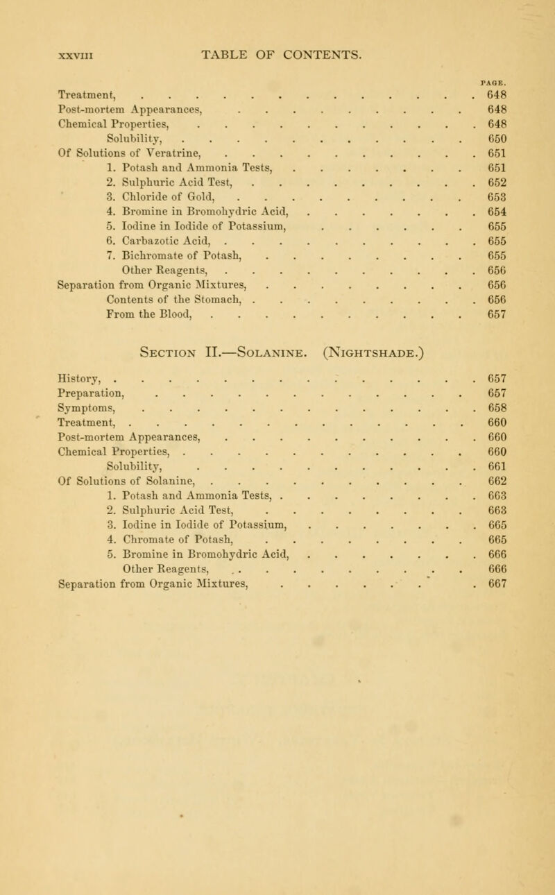 PAGE. Treatment 648 Post-mortem Appearances, 648 Chemical Properties, 648 Solubility, 650 Of Solutions of Veratrine, 651 1. Potash and Ammonia Tests, 651 2. Sulphuric Acid Test, 652 3. Chloride of Gold, 653 4. Bromine in Bromohydric Acid, ....... 654 5. Iodine in Iodide of Potassium, ...... 655 6. Carbazotic Acid, 655 7. Bichromate of Potash, 655 Other Reagents, 656 Separation from Organic Mixtures, 656 Contents of the Stomach, ......... 656 From the Blood, 657 Section II.—Solanine. (Nightshade.) History, 657 Preparation, 657 Symptoms, 658 Treatment, 660 Post-mortem Appearances, 660 Chemical Properties, 660 Solubility, 661 Of Solutions of Solanine, 662 1. Potash and Ammonia Tests, 663 2. Sulphuric Acid Test, 663 3. Iodine in Iodide of Potassium, 665 4. Chromate of Potash, 665 5. Bromine in Bromohydric Acid, ....... 666 Other Reagents, 666 Separation from Organic Mixtures, . 667