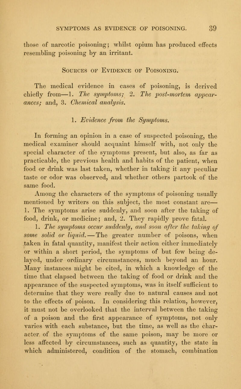 those of narcotic poisoning; whilst opium has produced effects resembling poisoning by an irritant. Sources of Evidence of Poisoning. The medical evidence in cases of poisoning, is derived chiefly from—1. The symptoms; 2. The post-mortem appear- ances; and, 3. Chemical analysis. 1. Evidence from the Symptoms. In forming an opinion in a case of suspected poisoning, the medical examiner should acquaint himself with, not only the special character of the symptoms present, but also, as far as practicable, the previous health and habits of the patient, when food or drink was last taken, whether in taking it any peculiar taste or odor was observed, and whether others partook of the same food. Among the characters of the symptoms of poisoning usually mentioned by writers on this subject, the most constant are— 1. The symptoms arise suddenly, and soon after the taking of food, drink, or medicine; and, 2. They rapidly prove fatal. 1. The symptoms occur suddenly, and soon after the taking of some solid or liquid. — The greater number of poisons, when taken in fatal quantity, manifest their action either immediately or within a short period, the symptoms of but few being de- layed, under ordinary circumstances, much beyond an hour. Many instances might be cited, in which a knowledge of the time that elapsed between the taking of food or drink and the appearance of the suspected symptoms, was in itself sufficient to determine that they were really due to natural causes and not to the effects of poison. In considering this relation, however, it must not be overlooked that the interval between the taking of a poison and the first appearance of symptoms, not only varies with each substance, but the time, as well as the char- acter of the symptoms of the same poison, may be more or less affected by circumstances, such as quantity, the state in which administered, condition of the stomach, combination