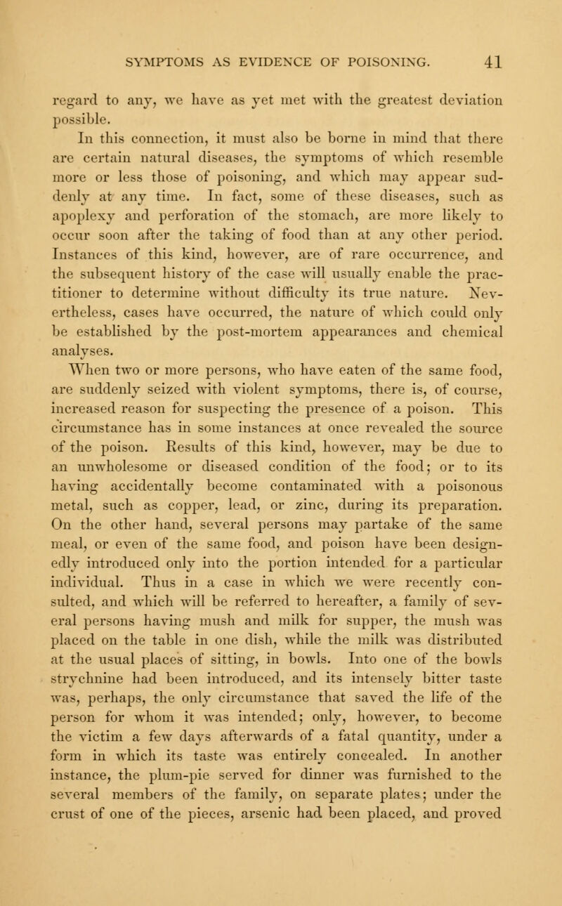 regard to any, we have as yet met with the greatest deviation possible. In this connection, it must also be borne in mind that there are certain natural diseases, the symptoms of which resemble more or less those of poisoning, and which may appear sud- denly at any time. In fact, some of these diseases, such as apoplexy and perforation of the stomach, are more likely to occur soon after the taking of food than at any other period. Instances of this kind, however, are of rare occurrence, and the subsequent history of the case will usually enable the prac- titioner to determine without difficulty its true nature. Nev- ertheless, cases have occurred, the nature of which coidd only be established by the post-mortem appearances and chemical analyses. When two or more persons, who have eaten of the same food, are suddenly seized with violent symptoms, there is, of course, increased reason for suspecting the presence of a poison. This circumstance has in some instances at once revealed the source of the poison. Results of this kind, however, may be due to an unwholesome or diseased condition of the food; or to its having accidentally become contaminated with a poisonous metal, such as copper, lead, or zinc, during its preparation. On the other hand, several persons may partake of the same meal, or even of the same food, and poison have been design- edly introduced only into the portion intended for a particular individual. Thus in a case in which we were recently con- sidted, and which will be referred to hereafter, a family of sev- eral persons having mush and milk for supper, the mush was placed on the table in one dish, while the milk was distributed at the usual places of sitting, in bowls. Into one of the bowls strychnine had been introduced, and its intensely bitter taste was, perhaps, the only circumstance that saved the life of the person for whom it was intended; only, however, to become the victim a few days afterwards of a fatal quantity, under a form in which its taste was entirely concealed. In another instance, the plum-pie served for dinner was furnished to the several members of the family, on separate plates; under the crust of one of the pieces, arsenic had been placed, and proved