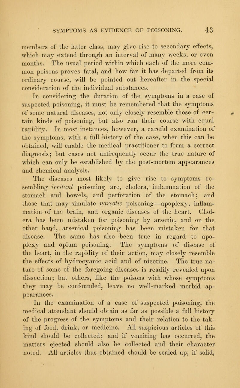 members of the latter class, may give rise to secondary effects, which may extend through an interval of many weeks, or even months. The usual period within which each of the more com- mon poisons proves fatal, and how far it has departed from its ordinary course, will be pointed out hereafter in the special consideration of the individual substances. In considering the duration of the symptoms in a case of suspected poisoning, it must be remembered that the symptoms of some natural diseases, not only closely resemble those of cer- tain kinds of poisoning, but also run their course with equal rapidity. In most instances, however, a careful examination of the symptoms, with a full history of the case, when this can be obtained, will enable the medical practitioner to form a correct diagnosis; but cases not unfrequently occur the true nature of which can only be established by the post-mortem appearances and chemical analysis. The diseases most likely to give rise to symptoms re- sembling irritant poisoning are, cholera, inflammation of the stomach and bowels, and perforation of the stomach; and those that may simulate narcotic poisoning—apoplexy, inflam- mation of the brain, and organic diseases of the heart. Chol- era has been mistaken for poisoning by arsenic, and on the other hand, arsenical poisoning has been mistaken for that disease. The same has also been true in regard to apo- plexy and opium poisoning. The symptoms of disease of the heart, in the rapidity of their action, may closely resemble the effects of hydrocyanic acid and of nicotine. The true na- ture of some of the foregoing diseases is readily revealed upon dissection; but others, like the poisons with whose symptoms they may be confounded, leave no well-marked morbid ap- pearances. In the examination of a case of suspected poisoning, the medical attendant should obtain as far as possible a full history of the progress of the symptoms and their relation to the tak- ing of food, drink, or medicine. All suspicious articles of this kind should be collected; and if vomiting has occurred, the matters ejected should also be collected and their character noted. All articles thus obtained should be sealed up, if solid,