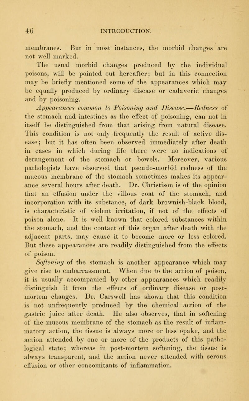 membranes. But in most instances, the morbid changes are not well marked. The usual morbid changes produced by the individual poisons, will be pointed out hereafter; but in this connection may be briefly mentioned some of the appearances which may be equally produced by ordinary disease or cadaveric changes and by poisoning. Appearances common to Poisoning and Disease.—Redness of the stomach and intestines as the effect of poisoning, can not in itself be distinguished from that arising from natural disease. This condition is not only frequently the result of active dis- ease; but it has often been observed immediately after death in cases in which during life there were no indications of derangement of the stomach or bowels. Moreover, various pathologists have observed that pseudo-morbid redness of the mucous membrane of the stomach sometimes makes its appear- ance several hours after death. Dr. Christison is of the opinion that an effusion under the villous coat of the stomach, and incorporation with its substance, of dark brownish-black blood, is characteristic of violent irritation, if not of the effects of poison alone. It is well known that colored substances within the stomach, and the contact of this organ after death with the adjacent parts, may cause it to become more or less colored. But these appearances are readily distinguished from the effects of poison. Softening of the stomach is another appearance which may give rise to embarrassment. When due to the action of poison, it is usually accompanied by other appearances which readily distinguish it from the effects of ordinary disease or post- mortem changes. Dr. Carswell has shown that this condition is not unfrequently produced by the chemical action of the gastric juice after death. He also observes, that in softening of the mucous membrane of the stomach as the result of inflam- matory action, the tissue is always more or less opake, and the action attended by one or more of the products of this patho- logical state; whereas in post-mortem softening, the tissue is always transparent, and the action never attended with serous effusion or other concomitants of inflammation.