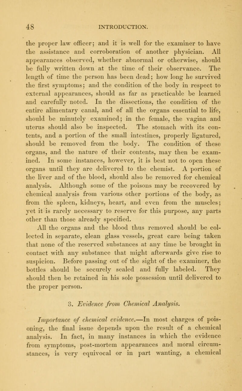 the proper law officer; and it is well for the examiner to have the assistance and corroboration of another physician. All appearances observed, whether abnormal or otherwise, should be fully written down at the time of their observance. The Length of time the person has been dead; how long he survived the first symptoms; and the condition of the body in respect to external appearances, should as far as practicable be learned and carefully noted. In the dissections, the condition of the entire alimentary canal, and of all the organs essential to life, should be minutely examined; in the female, the vagina and uterus should also be inspected. The stomach with its con- tents, and a portion of the small intestines, properly ligatured, should be removed from the body. The condition of these organs, and the nature of their contents, may then be exam- ined. In some instances, however, it is best not to open these organs until they are delivered to the chemist. A portion of the liver and of the blood, should also be removed for chemical analysis. Although some of the poisons may be recovered by chemical analysis from various other portions of the body, as from the spleen, kidneys, heart, and even from the muscles; yet it is rarely necessary to reserve for this purpose, any parts other than those already specified. All the organs and the blood thus removed should be col- lected in separate, clean glass vessels, great care being taken that none of the reserved substances at any time be brought in contact with any substance that might afterwards give rise to suspicion. Before passing out of the sight of the examiner, the bottles should be securely sealed and fully labeled. They should then be retained in his sole possession until delivered to the proper person. 3. Evidence from Chemical Analysis. Importance of chemical evidence.—In most charges of pois- oning, the final issue depends upon the result of a chemical analysis. In fact, in many instances in which the evidence from symptoms, post-mortem appearances and moral circum- stances, is very equivocal or in part wanting, a chemical