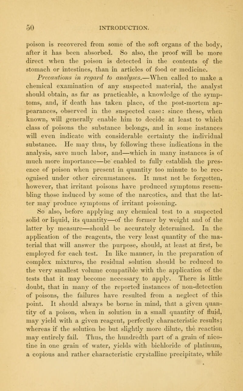 poison is recovered from some of the soft organs of the body, after it has been absorbed. So also, the proof will be more direct when the poison is detected in the contents of the stomach or intestines, than in articles of food or medicine. Precautions in regard to analyses.—When called to make a chemical examination of any suspected material, the analyst should obtain, as for as practicable, a knowledge of the symp- toms, and, if death has taken place, of the post-mortem ap- pearances, observed in the suspected case: since these, when known, will generally enable him to decide at least to which class of poisons the substance belongs, and in some instances will even indicate with considerable certainty the individual substance. He may thus, by following these indications in the analysis, save much labor, and—which in many instances is of much more importance—be' enabled to fully establish the pres- ence of poison when present in quantity too minute to be rec- ognised under other circumstances. It must not be forgotten, however, that irritant poisons have produced symptoms resem- bling those induced by some of the narcotics, and that the lat- ter may produce symptoms of irritant poisoning. So also, before applying any chemical test to a suspected solid or liquid, its quantity—of the former by weight and of the latter by measure—should be accurately determined. In the application of the reagents, the very least quantity of the ma- terial that will answer the purpose, should, at least at first, be employed for each test. In like manner, in the preparation of complex mixtures, the residual solution should be reduced to the very smallest volume compatible with the application of the tests that it may become necessary to apply. There is little doubt, that in many of the reported instances of non-detection of poisons, the failures have resulted from a neglect of this point. It should always be borne in mind, that a given quan- tity of a poison, when in solution in a small quantity of fluid, may yield with a given reagent, perfectly characteristic results; whereas if the solution be but slightly more dilute, the reaction may entirely fail. Thus, the hundredth part of a grain of nico- tine in one grain of water, yields with bichloride of platinum, a copious and rather characteristic crystalline precipitate, while