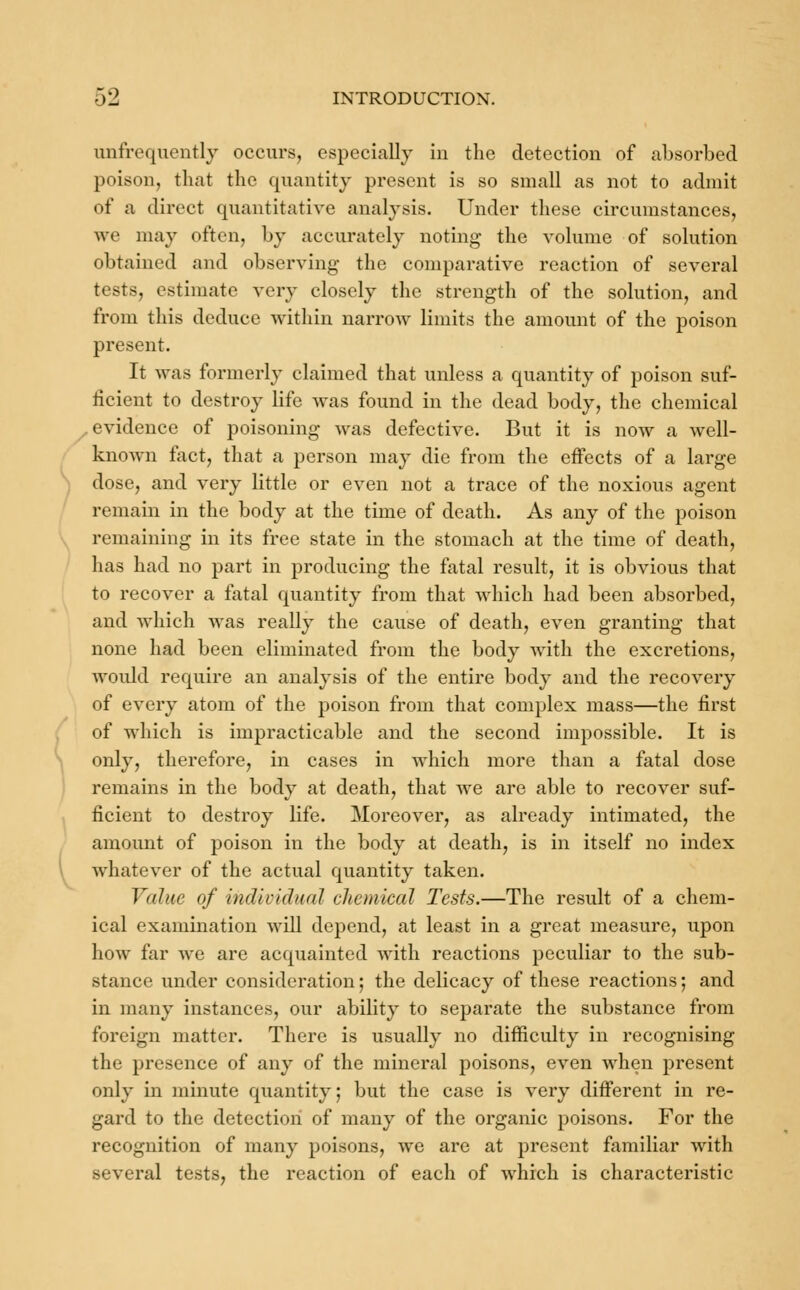 unfrequently occurs, especially in the detection of absorbed poison, that the quantity present is so small as not to admit of a direct quantitative analysis. Under these circumstances, we may often, by accurately noting the volume of solution obtained and observing the comparative reaction of several tests, estimate very closely the strength of the solution, and from this deduce within narrow limits the amount of the poison present. It was formerly claimed that unless a quantity of poison suf- iicient to destroy life was found in the dead body, the chemical evidence of poisoning was defective. But it is now a well- known fact, that a person may die from the effects of a large dose, and very little or even not a trace of the noxious agent remain in the body at the time of death. As any of the poison remaining in its free state in the stomach at the time of death, has had no part in producing the fatal result, it is obvious that to recover a fatal quantity from that which had been absorbed, and which was really the cause of death, even granting that none had been eliminated from the body with the excretions, would require an analysis of the entire body and the recovery of every atom of the poison from that complex mass—the first of which is impracticable and the second impossible. It is only, therefore, in cases in which more than a fatal dose remains in the body at death, that we are able to recover suf- ficient to destroy life. Moreover, as already intimated, the amount of poison in the body at death, is in itself no index whatever of the actual quantity taken. Value of individual chemical Tests.—The result of a chem- ical examination will depend, at least in a great measure, upon how far Ave are acquainted with reactions peculiar to the sub- stance under consideration; the delicacy of these reactions; and in many instances, our ability to separate the substance from foreign matter. There is usually no difficulty in recognising the presence of any of the mineral poisons, even when present only in minute quantity; but the case is very different in re- gard to the detection of many of the organic poisons. For the recognition of many poisons, we are at present familiar with several tests, the reaction of each of which is characteristic